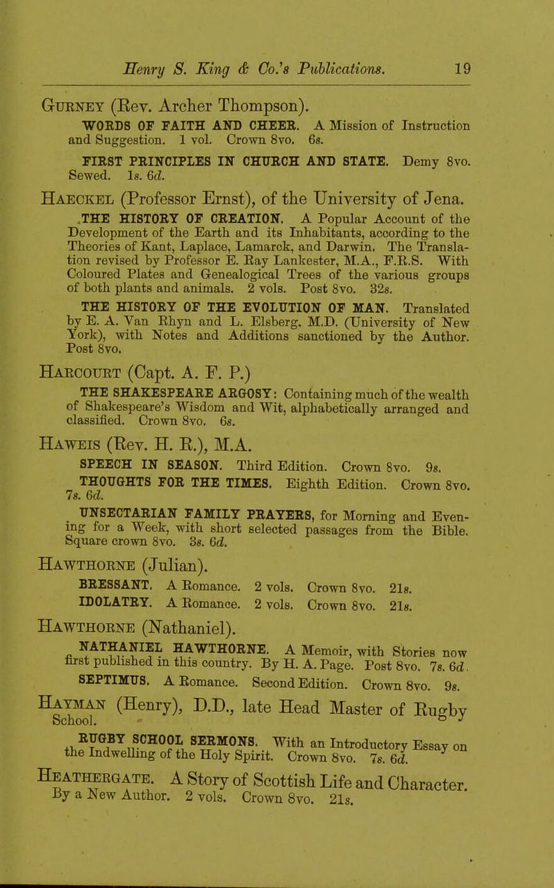 Gurney (Kev. Archer Thompson), WORDS or FAITH AND CHEER. A Mission of Instniction and Suggestion. 1 vol. Crovm 8vo. 6«. FIRST PRINCIPLES IN CHURCH AND STATE. Demy 8vo. Sewed. Is. 6d. Haeckel (Professor Ernst), of the University of Jena. .THE HISTORY OF CREATION. A Popular Account of the Development of the Earth and its Inhabitants, according to the Theories of Kant, Laplace, Lamarck, and Darwin. The Transla- tion revised by Professor E. Ray Lankester, M.A., F.R.S. With Coloured Plates and Genealogical Trees of the various groups of both plants and animals. 2 vols. Post 8vo. 32s. THE HISTORY OF THE EVOLUTION OF MAN. Translated by E. A. Van Rhyn and L. Elsberg, M.D. (University of New York), with Notes and Additions sanctioned by the Author. Post 8vo. Harcourt (Capt. A. F. P.) THE SHAKESPEARE ARGOSY: Containing much of the wealth of Shakespeare’s Wisdom and Wit, alphabetically arranged and classified. Crown 8vo. 6s. Haweis (Kev. H. E.), M.A. SPEECH IN SEASON. Third Edition. Crown 8vo. 9s. THOUGHTS FOR THE TIMES. Eighth Edition. Crown 8vo. 7«. 6d. UNSECTARIAN FAMILY PRAYERS, for Morning and Even- ing for a Week, with short selected passages from the Bible. Square crown 8vo. 3s. 6d. Hawthorne (Julian). BRESSANT. A Romance. 2 vols. Crown 8vo. 21s. IDOLATRY. A Romance. 2 vols. Crown 8vo. 21s. Hawthorne (Nathaniel). NATHANIEL HAWTHORNE. A Memoir, with Stories now first published in this country. By H. A. Page. Post 8vo. 7s. 6d. SEPTIMUS. A Romance. Second Edition. Crown 8vo. 9s. Hayman (Henry), H.I)., late Head Master of Eugby School. ' ° SERMONS. With an Introductory Essay on the Indwelling of the Holy Spirit. Crown 8vo. 7s. 6d. HEATiffiEOATE A Story of Scottish Life and Character. By a New Author. 2 vols. Crown 8vo. 21s.