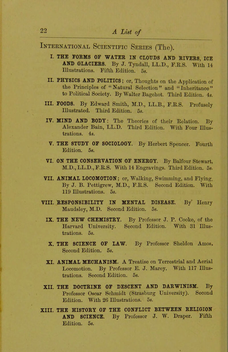 International Scientific Series (The). I. THE forms of water IN CLOUDS AND RIVERS, ICE AND GLACIERS. By J. Tyndall, LL.D., F.R.S. With 14 Illustrations. Fifth Edition. 5«. II. PHYSICS AND POLITICS; or. Thoughts on the Application of the Principles of “Natural Selection” and “Inheritance” to Political Society. By Walter Bagehot. Third Edition. 4«. III. FOODS. By Edward Smith, M.D., LL.B., F.E.S. Profusely Illustrated. Third Edition. 5». IV. MIND AND BODY: The Theories of their Relation. By Alexander Bain, LL.D. Third Edition. With Four Illus- trations. 4«. V. THE STUDY OF SOCIOLOGY. By Herbert Spencer. Fourth Edition. 5s. VI. ON THE CONSERVATION OF ENERGY. By Balfour Stewart, M.D., LL.D., F.E.S. With 14 Engravings. Third Edition. 5s. VII. ANIMAL LOCOMOTION; or, Walking, Swimming, and Flying. By J. B. Pettigrew, M.D., F.R.S. Second Edition. With 119 Illustrations. 5s. VIII. RESPONSIBILITY IN MENTAL DISEASE. By’ Henry Maudsley, M.D. Second Edition. 5«. IX. THE NEW CHEMISTRY. By Professor J. P. Cooke, of the Harvard University. Second Edition. With 31 Illus- trations. 5s. X. THE SCIENCE OF LAW. By Professor Sheldon Amos. Second Edition. 5s. XI. ANIMAL MECHANISM. A Treatise on Terrestrial and Aerial Locomotion. By Professor E. J. Marey. With 117 Illus- trations. Second Edition. 5s. XII. THE DOCTRINE OF DESCENT AND DARWINISM. By Professor Oscar Schmidt (Strasburg University). Second Edition. With 26 Illustrations. 5s. XIII. THE HISTORY OF THE CONFLICT BETWEEN RELIGION AND SCIENCE. By Professor J. W. Draper. Fifth Edition. 5s.