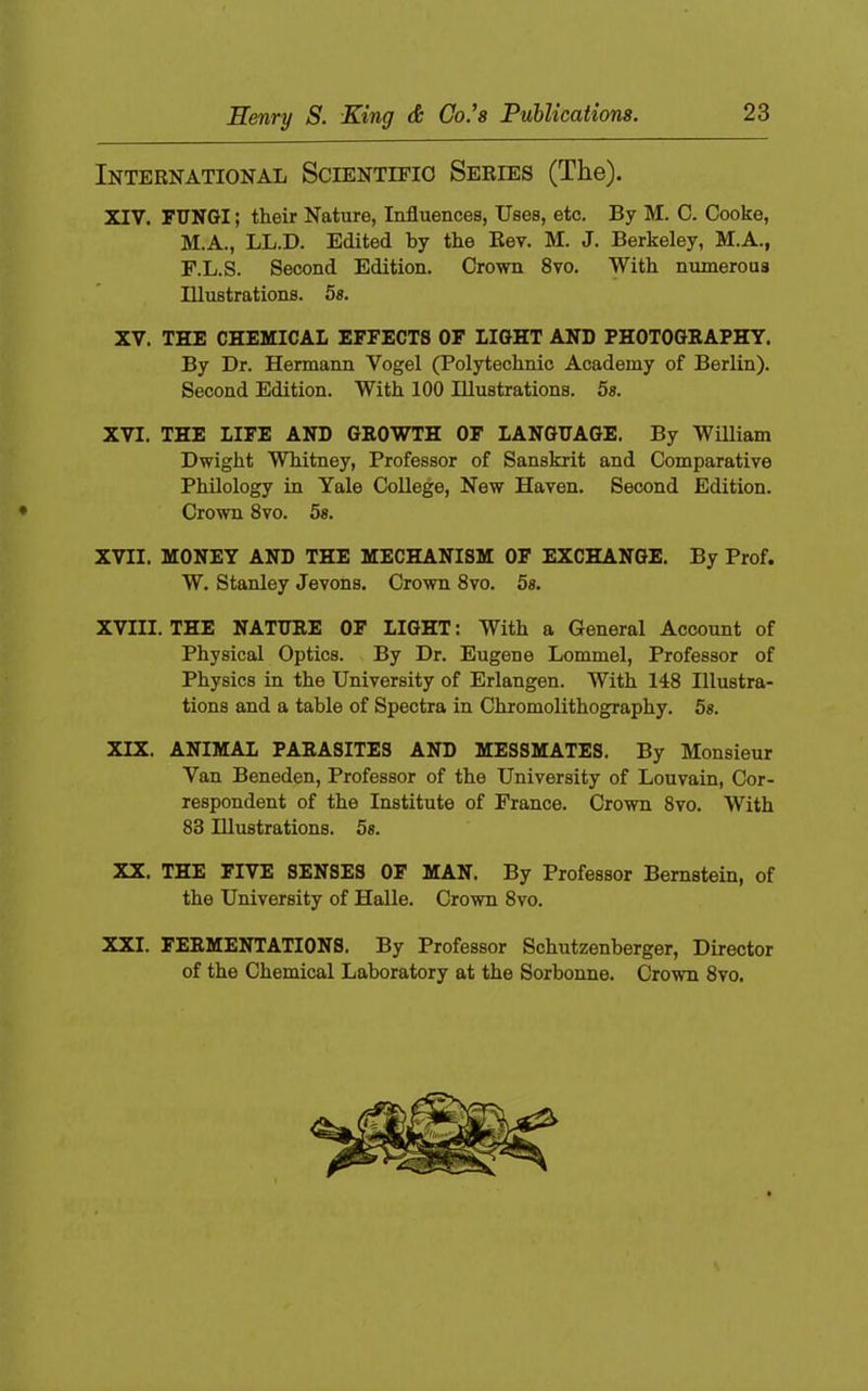 International Scientifio Series (The). XIV. fungi ; their Nature, Influences, Uses, etc. By M. C. Cooke, M.A., LL.D. Edited by the Rev. M. J. Berkeley, M.A., F.L.S. Second Edition. Crown 8vo. With numerous Illustrations. 5s. XV. THE CHEMICAL EFFECTS OF LIGHT AND PHOTOGRAPHY. By Dr. Hermann Vogel (Polytechnic Academy of Berlin). Second Edition. With 100 Illustrations. 5s. XVI. THE LIFE AND GROWTH OF LANGUAGE. By William Dwight Whitney, Professor of Sanskrit and Comparative Philology in Yale College, New Haven. Second Edition. ♦ Crown 8vo. 5s. XVII. MONEY AND THE MECHANISM OF EXCHANGE. By Prof. W. Stanley Jevons. Crown 8vo. 5s. XVIII. THE NATURE OF LIGHT: With a General Account of Physical Optics. By Dr. Eugene Lommel, Professor of Physics in the University of Erlangen. With 148 Illustra- tions and a table of Spectra in Chromolithography. 5s. XIX. ANIMAL PARASITES AND MESSMATES. By Monsieur Van Beneden, Professor of the University of Louvain, Cor- respondent of the Institute of France. Crown 8vo. With 83 Illustrations. 5s. XX, THE FIVE SENSES OF MAN. By Professor Bernstein, of the University of Halle. Crown 8vo. XXI. FERMENTATIONS. By Professor Schutzenberger, Director of the Chemical Laboratory at the Sorbonne. Crown 8vo.