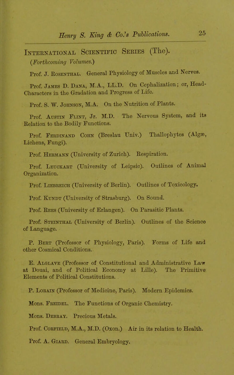 TTpMTy S> S}inQ dt Go, S ^V^VlCCtt%01fl8» International Scientific Series (The). {Forthcoming Volumes.) Prof. J. Rosenthal. General Physiology of Muscles and Nerves. Prof. James D. Dana, M.A., LL.D. On Cephalization; or, Head- Characters in the Gradation and Progress of Life. Prof. S. W. Johnson, M.A. On the Nutrition of Plants. Prof. Austin Flint, Jr. M.D. The Nervous System, and its Relation to the Bodily Functions. Prof. Ferdinand Cohn (Breslau Univ.) Thallophytes (Algie, Lichens, Fungi). Prof. Hermann (University of Zurich). Respiration. Prof. Leucelart (University of Leipsic). Outlines of Animal Organization. Prof. Liebreich (University of Berlin). Outlines of Toxicology. Prof. Kundt (University of Strasburg). On Sound. Prof. Rees (University of Erlangen). On Parasitic Plants. Prof. Steinthal (University of Berlin). Outlines of the Science of Language. P. Bert (Professor of Physiology, Paris). Forms of Life and other Cosmical Conditions. E. Alglave (Professor of Constitutional and Administrative Law at Douai, and of Political Economy at Lille). The Primitive Elements of Political Constitutions. P. Lorain (Professor of Medicine, Paris). Modern Epidemics. Mons. Freidel. The Functions of Organic Chemistry. Mens. Debray. Precious Metals. Prof. CoRFiELD, M.A., M.D. (Oxon.) Air in its relation to Health. Prof. A. Giard. General Embryology.