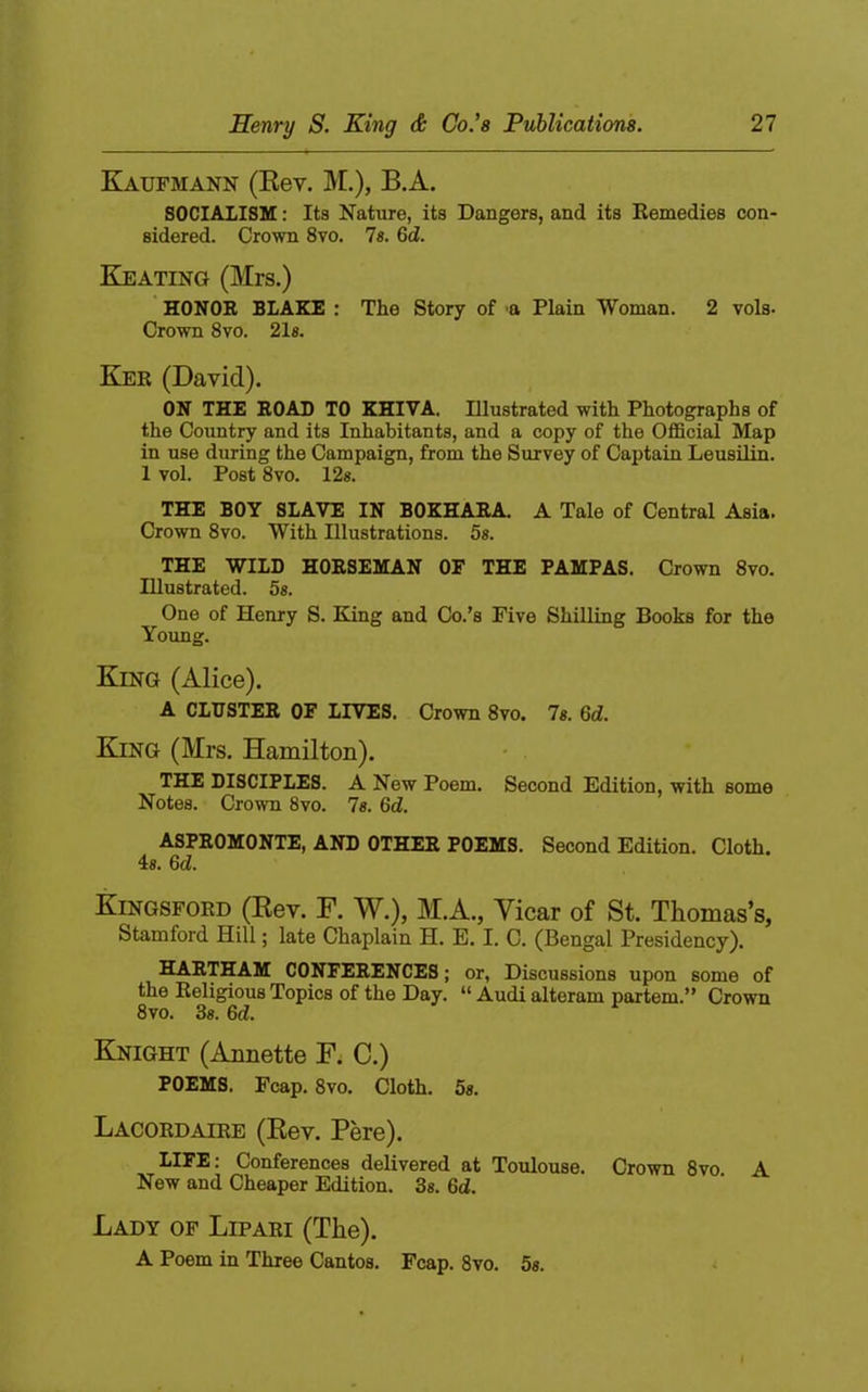 Kaufmann (Eev. M.), B.A. SOCIALISE: Its Nature, its Dangers, and its Remedies con- sidered. Crown 8vo. 7«. 6d. Keating (Mrs.) HONOR BLAKE : The Story of a Plain Woman. 2 vols- Crown 8vo. 21s. Ker (David). ON THE ROAD TO KHIVA. Illustrated with Photographs of the Country and its Inhabitants, and a copy of the Official Map in use during the Campaign, from the Survey of Captain Leusilin. 1 vol. Post 8vo. 12s. THE BOY SLAVE IN BOKHARA. A Tale of Central Asia. Crown 8VO. With Illustrations. 5s. THE WILD HORSEMAN OF THE PAMPAS. Crown 8vo. Illustrated. 5s. One of Henry S. King and Co.’s Five Shilling Books for the Young. King (Alice). A OLDSTER OF LIVES. Crown 8vo. 7s. 6d. King (Mrs. Hamilton). • . THE DISCIPLES. A New Poem. Second Edition, with some Notes. Crown 8vo. 7«. 6d. ASPROMONTE, AND OTHER POEMS. Second Edition. Cloth. 4«. 6d. Kingsford (Rev. F. W.), M.A., Yicar of St. Thomas’s, Stamford Hill; late Chaplain H. E. I. C. (Bengal Presidency). HARTHAM CONFERENCES; or, Discussions upon some of the Religious Topics of the Day. “ Audi alteram partem.” Crown 8vo. 3s. 6d. Knight (Annette F; C.) POEMS. Fcap. 8vo. Cloth. 5s. Lacordaire (Rev. Pere). LIFE: Conferences delivered at Toulouse. Crown 8vo. A New and Cheaper Edition. 3«. 6d. Lady of Lipari (The). A Poem in Three Cantos. Fcap. 8vo. 5s.
