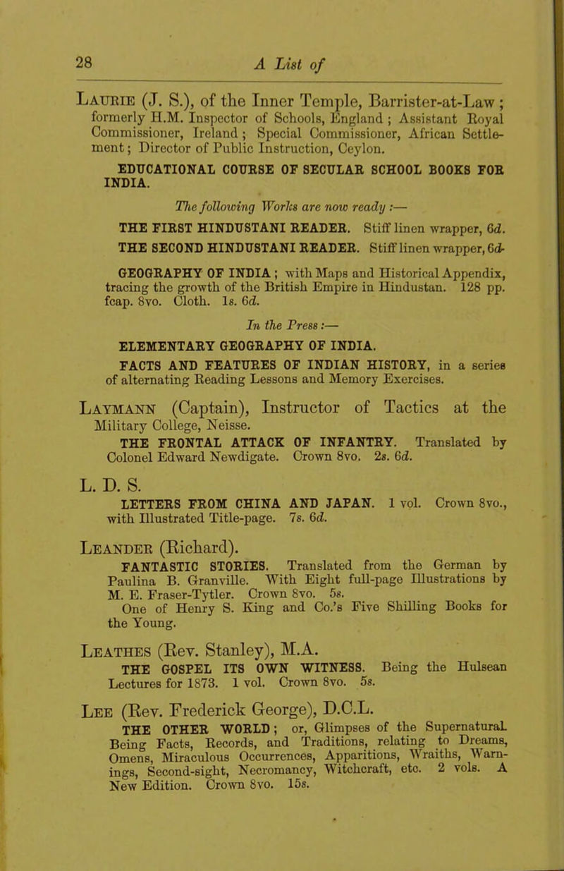 Laurie (J. S.), of the Inner Temple, Barrister-at-Law ; formerly H.M. Inspector of Schools, England ; Assistant Eoyal Commissioner, Ireland; Special Commissioner, African Settle- ment ; Director of Public Instruction, Ceylon. EDUCATIONAL COURSE OF SECULAR SCHOOL BOOKS FOR INDIA. The following Worlcs are now ready;— THE FIRST HINDUSTANI READER. Stiff linen wrapper, 6d. THE SECOND HINDUSTANI READER. Stiff linen wrapper, 6d- GEOGRAPHY OF INDIA; with Maps and Historical Appendix, tracing the growth of the British Empire in Hindustan. 128 pp. fcap. 8vo. Cloth. Is. 6d. In the Press:— ELEMENTARY GEOGRAPHY OF INDIA. FACTS AND FEATURES OF INDIAN HISTORY, in a series of alternating Reading Lessons and Memory Exercises. Laymann (Captain), Instructor of Tactics at the Military College, Neisse. THE FRONTAL ATTACK OF INFANTRY. Translated by Colonel Edward Newdigate. Grown 8vo. 2s. 6d. L. D. S. LETTERS FROM CHINA AND JAPAN. 1 vol. Crown 8vo., with Illustrated Title-page. 7s. 6d. Leander (Kichard). FANTASTIC STORIES. Translated from the German by Paulina B. Granville. With Eight full-page Illustrations by M. E. Praser-Tytler. Crown 8vo. 5s. One of Henry S. King and Co.’s Five Shilling Books for the Young. Leathes (Rev. Stanley), M.A. THE GOSPEL ITS OWN WITNESS. Being the Hulsean Lectures for 1873. 1 vol. Crown 8vo. 5s. Lee (Rev. Frederick George), D.C.L. THE OTHER WORLD; or. Glimpses of the Supernatural Being Facts, Records, and Traditions, relating to Dreams, Omens, Miraculous Occurrences, Apparitions, Wraiths, AVam- ings. Second-sight, Necromancy, Witchcraft, etc. 2 vols. A New Edition. Crown 8vo. 15s.