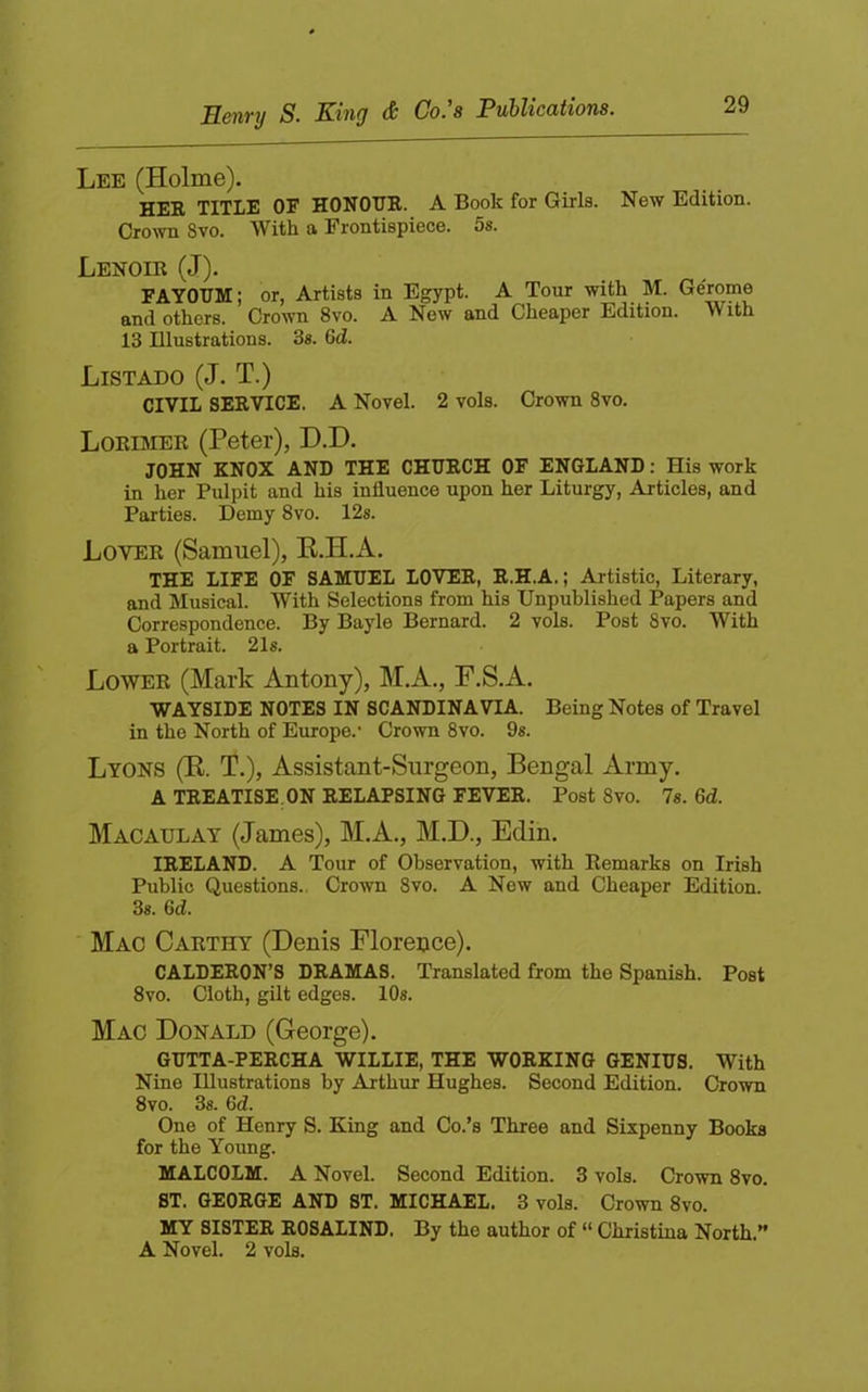 Lee (Holme). HER TITLE OF HONOUR. A Book for Girls. New Edition. Crown 8vo. With a Frontispiece. 5s. Lenoir (J). FAYOUM; or, Artists in Egypt. A Tour with M. Gerome and others. Crown 8vo. A New and Cheaper Edition. With 13 Illustrations. 3s. 6d. Listado (J. T.) CIVIL SERVICE. A Novel. 2 vols. Crown 8vo. Loriimer (Peter), D.D. JOHN KNOX AND THE CHURCH OF ENGLAND: His work in her Pulpit and his influence upon her Liturgy, Articles, and Parties. Demy 8vo. 12s. Lover (Samuel), E.H.A. THE LIFE OF SAMUEL LOVER, R.H.A.; Artistic, Literary, and Musical. With Selections from his Unpublished Papers and Correspondence. By Bayle Bernard. 2 vols. Post 8vo. With a Portrait. 21s. Lower (Mark Antony), M.A., F.S.A. WAYSIDE NOTES IN SCANDINAVIA. Being Notes of Travel in the North of Europe.* Crown 8vo. 9s. Lyons (E. T.), Assistant-Surgeon, Bengal Army. A TREATISE ON RELAPSING FEVER. Post 8vo. 7s. 6d. Macaulay (James), M.A., M.D., Edin. IRELAND. A Tour of Observation, with Remarks on Irish Public Questions.. Crown 8vo. A New and Cheaper Edition. 3s. 6d. Mac Carthy (Denis Florence). CALDERON’S DRAMAS. Translated from the Spanish. Post 8vo. Cloth, gilt edges. 10s. Mac Donald (George). GUTTA-PERCHA WILLIE, THE WORKING GENIUS. With Nine Illustrations by Arthur Hughes. Second Edition. Crown 8vo. 3s. 6d. One of Henry S. King and Co.’s Three and Sixpenny Books for the Young. MALCOLM. A Novel. Second Edition. 3 vols. Crown 8vo. ST. GEORGE AND ST. MICHAEL. 3 vols. Crown 8vo. MY SISTER ROSALIND. By the author of “ Christina North.” A Novel. 2 vols.