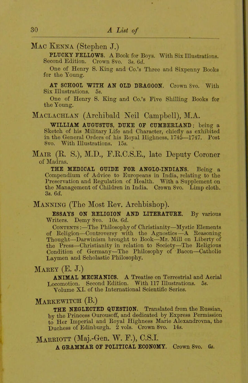 Mac Kenna (Stephen J.) PLUCKY FELLOWS. A Book for Boys. With Six Illustrations. Second Edition. Crown 8vo. 3«. 0(7. One of Henry S. King and Co.’s Three and Sixpenny Books for the Young. AT SCHOOL WITH AN OLD DEAGOON. Crown 8vo. With Six Illustrations. 5«. One of Henry S. King and Co.’s Five Shilling Books for the Young. Maclachlan (Archibald Neil Campbell), M.A. WILLIAM AUGUSTUS, DUKE OF CUMBEELAND: being a Sketch of his Military Life and Character, chiefly as exhibited in the General Orders of his Eoyal Highness, 1745—1747. Post 8vo. With Illustrations. 15s. Maik (R. S.), M.D., F.R.C.S.E., late Deputy Coroner of Madras. THE MEDICAL GUIDE FOE ANGLO-INDIANS. Being a Compendium of Advice to Europeans in India, relating to the Preservation and Eegulation of Health. With a Supplement on the Management of Children in India. Crown 8vo. Limp cloth. 3s. 6d. Manning (The Most Eev. Archbishop). ESSAYS ON EELIGION AND LITEEATUEE. By various Writers. Demy 8vo. lOs. 6c7. Contents :—The Philosophy of Christianity—Mystic Elements of Eeligion—Controversy with the Agnostics—A Seasoning Thought—Darwinism brought to Book—Mr. Mill on Liberty of the Press—Christianity in relation to Society—The Eeligious Condition of Germany—The Philosophy of Bacon—Catholic Laymen and Scholastic Philosophy. Maeey (E. J.) ANIMAL MECHANICS. A Treatise on Terrestrial and Aerial Locomotion. Second Edition. With 117 Illustrations. 5s. Volume XI. of the International Scientific Series. Maekewitch (B.) THE NEGLECTED QUESTION. Translated from the Eussian, by the Princess Ourousoff, and dedicated by Express Permission to Her Imperial and Eoyal Highness Marie Aiexandrovna, the Duchess of Edinburgh. 2 vols. Crown 8vo. 14s. Maeeiott (Maj.-Gen. W. E.), C.S.I. A GEAMMAE OF POLITICAL ECONOMY. Crown 8vo. 6«.