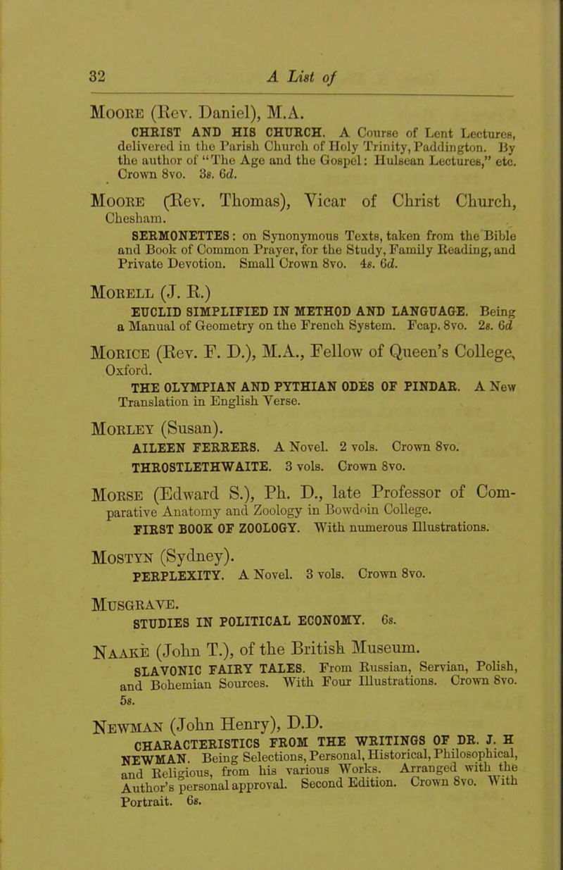 Moohe (Rev. Daniel), M.A. CHRIST AND HIS CHURCH. A Course of Lent Lectures, delivered in the Parish Church of Holy Trinity, Paddington. By the author of “ The Age and the Gospel: Ilulsean Lectures,” etc. Crown 8vo. 3«. 6d. Moore (Rev. Thomas), Vicar of Christ Church, Cbesham. SERMONETTES: on Synonymous Texts, taken from the Bible and Book of Common Prayer, for the Study, Family Reading, and Private Devotion. Small Crown 8vo. 4«. Gd. Morell (J. E.) EUCLID SIMPLIFIED IN METHOD AND LANGUAGE. Being a Manual of Geometry on the French System. Fcap. 8vo. 2s. Gd Morice (Rev. F. D.), M.A., Fellow of Queen’s College, Oxford. THE OLYMPIAN AND PYTHIAN ODES OF PINDAR. A New Translation in English Verse. Morley (Susan). AILEEN FERRERS. A Novel. 2 vols. Crown 8vo. THROSTLETHWAITE. 3 vols. Crown 8vo. Morse (Edward S.), Ph. D., late Professor of Com- parative Anatomy and Zoology in Bowdoin College. FIRST BOOK OF ZOOLOGY. With numerous Illustrations. Mostyn (Sydney). PERPLEXITY. A Novel. 3 vols. Crown 8vo. Musgrave. STUDIES IN POLITICAL ECONOMY. 6«. Naake (John T.), of the British Museum. SLAVONIC FAIRY TALES. From Russian, Servian, Polish, and Bohemian Sources. With Four Illustrations. Crown 8vo. 5s. Newman (John Hemy), D.D. CHARACTERISTICS FROM THE WRITINGS OF DR. J. H NEWMAN. Being Selections, Personal, Historical, Philosophical, and Ecligious, from his various Works. Arranged with the Author’s personal approval. Second Edition. Crown 8vo. V ith Portrait. 6«.