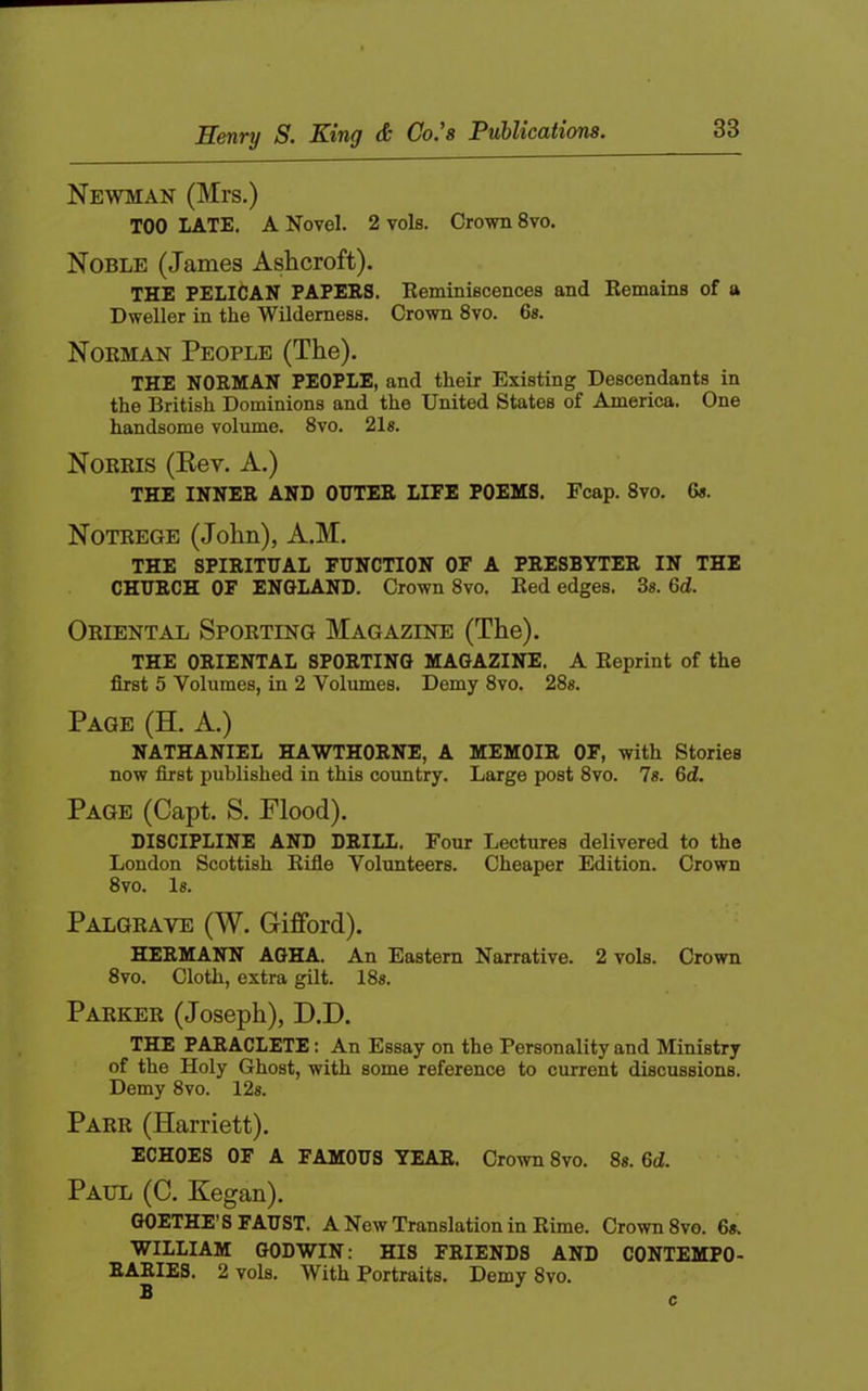 Newman (Mrs.) TOO LATE. A Novel. 2 vols. Crown 8vo. Noble (James Ashcroft). THE PELICAN PAPERS. Eeminiscencea and Eemains of a Dweller in the Wilderness. Crown 8vo. 6s. Norman People (The). THE NORMAN PEOPLE, and their Existing Descendants in the British Dominions and the United States of America. One handsome volume. 8vo. 21g. Norris (Kev. A.) THE INNER AND OUTER LIFE POEMS. Fcap. 8vo, 6a. Notrege (John), A.M. THE SPIRITUAL FUNCTION OF A PRESBYTER IN THE CHURCH OF ENGLAND. Crown 8vo. Eed edges. 3a. 6d. Oriental Sporting Magazine (The). THE ORIENTAL SPORTING MAGAZINE. A Reprint of the first 5 Volumes, in 2 Volumes. Demy 8vo. 28a. Page (H. A.) NATHANIEL HAWTHORNE, A MEMOIR OF, with Stories now first published in this country. Large post 8vo. 7a. 6d. Page (Capt. S. Flood). DISCIPLINE AND DRILL. Four Lectures delivered to the London Scottish Rifle Volunteers. Cheaper Edition. Crown 8vo. la. Palgrave (W. Gifford). HERMANN AGHA. An Eastern Narrative. 2 vols. Crown 8vo. Cloth, extra gilt. 18a. Parker (Joseph), D.D. THE PARACLETE: An Essay on the Personality and Ministry of the Holy Ghost, with some reference to current discussions. Demy 8vo. 12a. Parr (Harriett). ECHOES OF A FAMOUS YEAR. Crown 8vo. 8a. 6d. Paul (C. Kegan). GOETHE’S FAUST. A New Translation in Rime. Crown 8vo. 6a. WILLIAM GODWIN; HIS FRIENDS AND CONTEMPO- RARIES. 2 vols. With Portraits. Demy 8vo. B c
