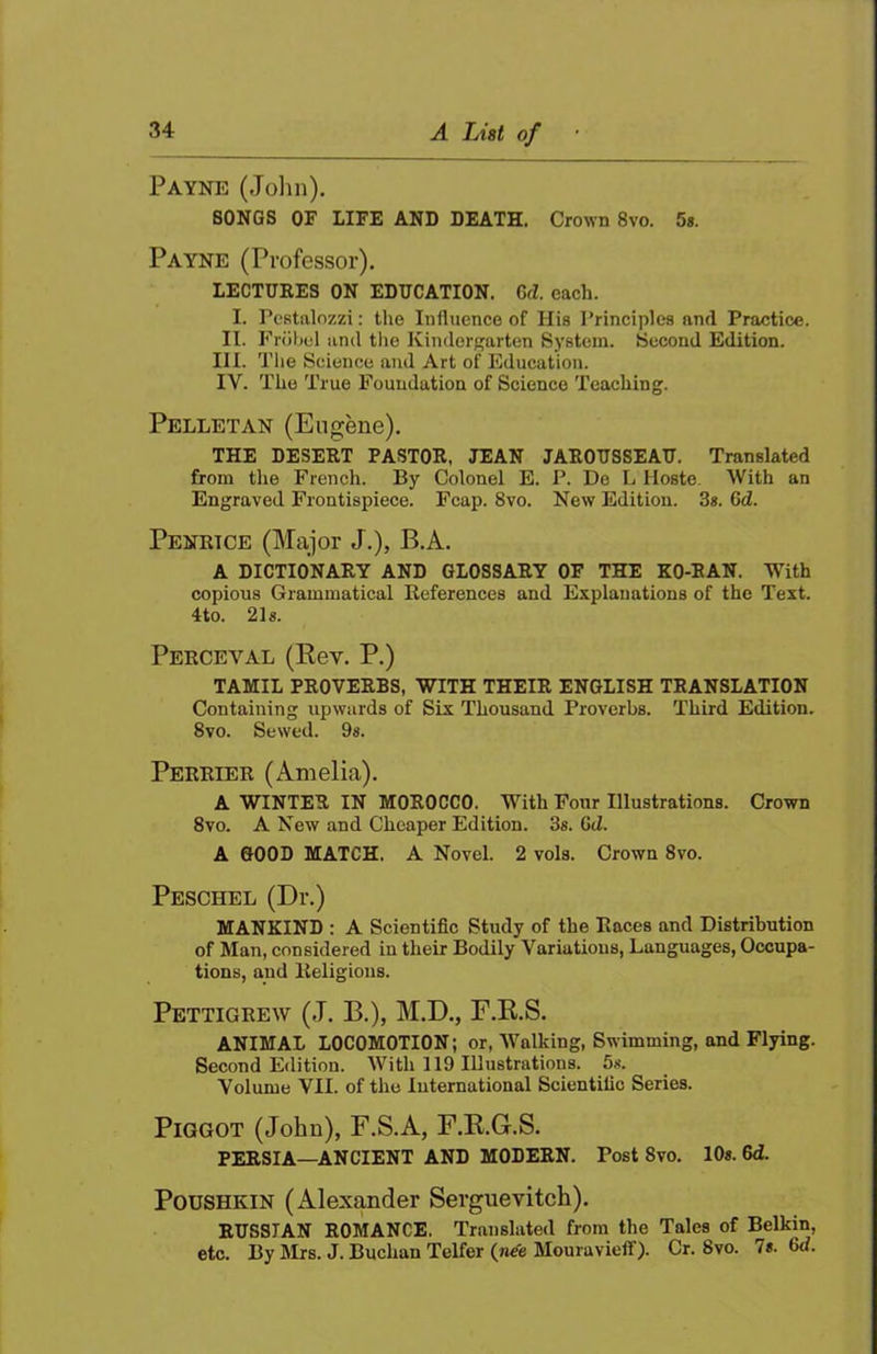 Payne (John). SONGS OF LIFE AND DEATH. Crown 8vo. 5s. Payne (Professor). LECTURES ON EDUCATION. Gd. each. I. Pcstnlozzi: tlie Influence of His I’rinciplcs and Practice. II. rriibel and the Kindergarten System. Second Edition. HI. The Science and Art of Education. IV. The True Foundation of Science Teacliing. Pelletan (Eugene). THE DESERT PASTOR, JEAN JAROUSSEAU. Translated from tlie French. By Colonel E. P. De L Hoste. With an Engraved Frontispiece. Fcap. 8vo. New Edition. 3s. 6d. Penrtce (Major J.), B.A. A DICTIONARY AND GLOSSARY OF THE KO-RAN. With copious Grammatical References and Explanations of the Text. 4to. 21s. Perceval (Eev. P.) TAMIL PROVERBS, WITH THEIR ENGLISH TRANSLATION Containing upwards of Six Thousand Proverbs. Third Edition. 8 VO. Sewed. 9«. Perrier (Amelia). A WINTER IN MOROCCO. With Four Illustrations. Crown 8vo. A New and Cheaper Edition. 3s. GiZ. A GOOD MATCH. A Novel. 2 vols. Crown 8vo. Peschel (Dr.) MANKIND : A Scientific Study of the Races and Distribution of Man, considered in their Bodily Variations, Languages, Occupa- tions, and Religious. Pettigrew (J, B.), M.D., E.E.S. ANIMAL LOCOMOTION; or. Walking, Swimming, and Flying. Second Edition. With 1 ID Illustrations. 5s. Volume VII. of the International Scientific Series. PiGGOT (John), F.S.A, F.E.G.S. PERSIA—ANCIENT AND MODERN. Post 8vo. 10s. 6d. PouSHKiN (Alexander Serguevitch). RUSSIAN ROMANCE. Translated from the Tales of Belkin, etc. By Mrs. J. Buclian Telfer (n^e Mouravieff). Cr. 8vo. 7«. 6a.