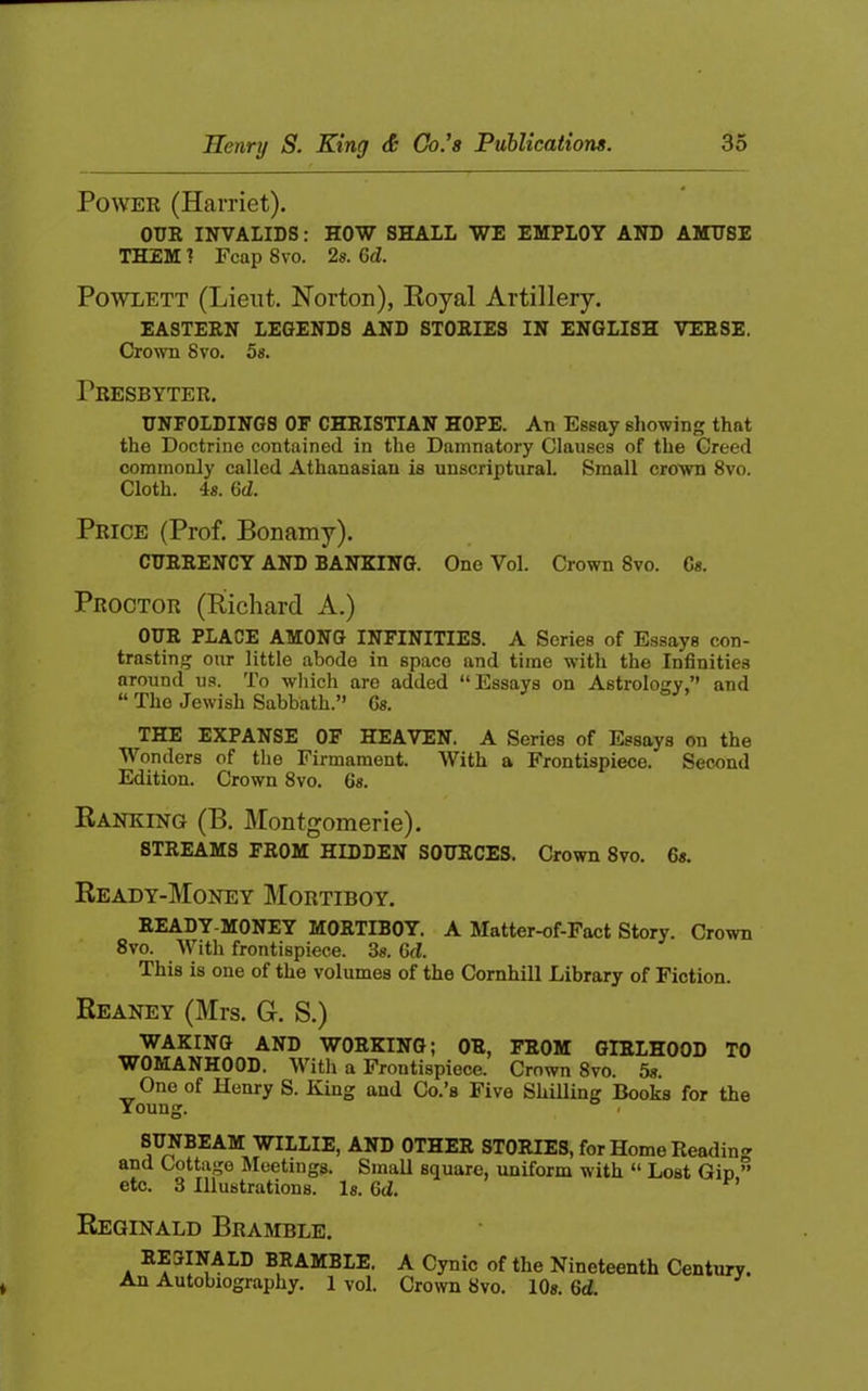 PowEK (Harriet). OUR INVALIDS: HOW SHALL WE EMPLOY AND AMUSE THEM 1 Fcap 8vo. 2s. 6d. PowLETT (Lieut. Norton), Koyal Artillery. EASTERN LEGENDS AND STORIES IN ENGLISH VERSE, C^o^vn 8vo. 5«. Presbyter. UNFOLDINGS OF CHRISTIAN HOPE. An Essay showing that the Doctrine contained in the Damnatory Clauses of the Creed commonly called Athanasian is unscriptural. Small crown 8vo. Cloth. 4s. 6d. Price (Prof. Bonamy). CURRENCY AND BANKING. One Vol. Crown 8vo. Cs. Proctor (Richard A.) OUR PLACE AMONG INFINITIES. A Series of Essays con- trasting our little abode in space and time with the Infinities around us. To which are added “ Essays on Astrology,’’ and “ The Jewish Sabbath.” Gs. THE EXPANSE OF HEAVEN. A Series of Essays on the Wonders of the Firmament. With a Frontispiece. Second Edition. Crown 8vo. 6s. Ranking (B. Montgomerie). STREAMS FROM HIDDEN SOURCES. Crown 8yo. 6«. Ready-Money Mortiboy. READY-MONEY MORTIBOY. A Matter-of-Fact Story. Crown 8vo. With frontispiece. 3«. Gd. This is one of the volumes of the Cornhill Library of Fiction. Reaney (Mrs. G. S.) WAKING AND WORKING; OR, FROM GIRLHOOD WOMANHOOD. With a Frontispiece. Crown 8vo. 5«. One of Henry S. King and Co.’s Five Shilling Books for the TO Young. SUNBEAM WILLIE, AND OTHER STORIES, for Home Readin and Cottage Meetings. Small square, uniform with “ Lost Gin etc. 3 Illustrations. Is. Gd, cr o n Reginald Bramble. REGINALD BRAMBLE. An Autobiography. 1 vol. A Cynic of the Nineteenth Century. Crown 8vo. 10». Gd.