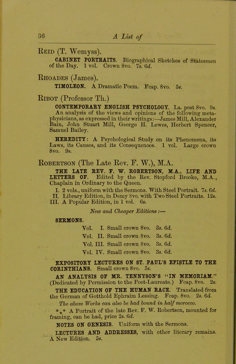 Reid (T. Wemyss). CABINET FOBTRAITS. Biographical Sketches of Statesmen of the Day. I vol. Crown 8vo. Is. Qd. Rhoades (James). TIMOLEON. A Dramatic Poem. Fcap. 8vo. 5«. Ribot (Professor Th.) CONTEMPORARY ENGLISH PSYCHOLOGY. La. post 8vo. 9». An analysis of the views and opinions of the following meta- physicians, as expressed in their writings:—James Mill, Alexander Bain, John Stuart Mill, George H. Lewes, Herbert Spencer, Samuel Bailey. HEREDITY: A Psychological Study on its Phenomena, its Laws, its Causes, and its Consequences. I vol. Large crown 8vo. 9s. Robertson (The Late Rev. F. W.), M.A. THE LATE REV. F. W. ROBERTSON, M.A., LIFE AND LETTERS OF. Edited by the Eev. Stopford Brooke, M.A., Chaplain in Ordinary to the Queen. I. 2 vols., uniform with the Sermons. With Steel Portrait. Is. 6d. II. Library Edition, in Demy 8vo. with Two Steel Portraits. 12*. III. A Popular Edition, in 1 vol. 6s. New and Cheaper Editions;— SERMONS. Vol. I. Small crown 8vo. 3s. 6d. Vol. II. Small crown 8vo. 3s. 6d. Vol. III. Small crown 8vo. 3s. 6d. Vol. IV. Small crown 8vo. 3«. 6d. EXPOSITORY LECTDRES ON ST. PAUL’S EPISTLE TO THE CORINTHIANS. Small crown 8vo. 5s. AN ANALYSIS OF MR. TENNYSON’S “IN MEMORIAM.’’ (Dedicated by Permission to the Poet-Laureate.) Fcap. 8vo. 2«. THE EDUCATION OF THE HUMAN RACE. Translated from the German of Gotthold Ephraim Lessing. Fcap. 8vo. 2«. 6d. The above Works can also he had bound in half morocco. A Portrait of the late Rev. F. W. Robertson, mounted for framing, can be had, price 2s. 6d. NOTES ON GENESIS. Uniform with the Sermons. LECTURES AND ADDRESSES, with other literary remains. A New Edition. 5s.