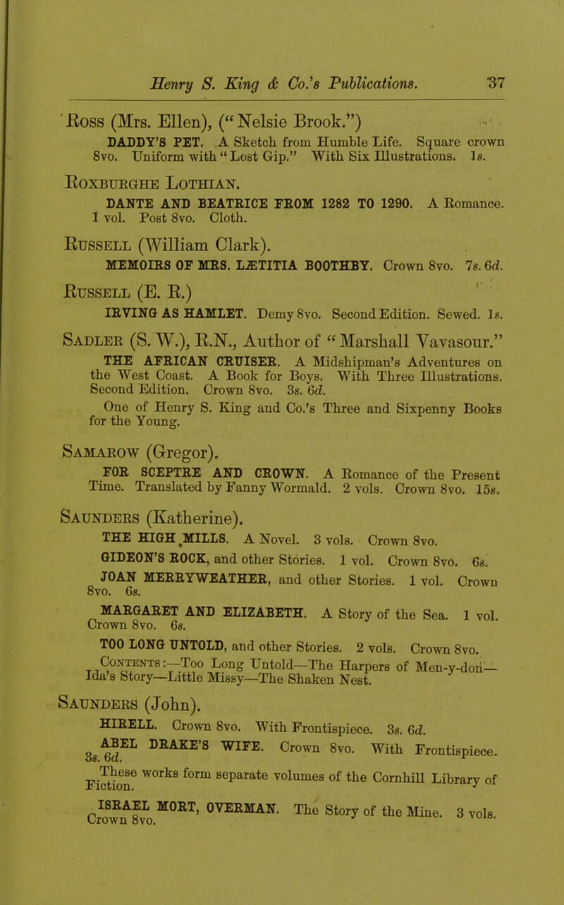 'Eoss (Mrs. Ellen), (“Nelsie Brook,”) DADDY’S PET. A Sketch from Humble Life. Square crown 8vo. Uniform with “ Lost Gip.” With Six Illustrations. 1«. Eoxbueghe Lothian. DANTE AND BEATEICE FEOM 1282 TO 1290. A Romance. 1 vol. Post 8vo. Cloth. Eussell (William Clark). MEMOIRS OF MRS. LA:TITIA BOOTHBY. Crown 8vo. Is. 6d. Eussell (E. E.) IRVING AS HAMLET. Demy8vo. Second Edition. Sewed. Is. Sadler (S. W.), E.N., Author of “ Marshall Vavasour.” THE AFRICAN CRUISER. A Midshipman’s Adventures on the West Coast. A Book for Boys. With Three Illustrations. Second Edition. Crown 8vo. 3s. 6d. One of Henry S. King and Co.’s Three and Sixpenny Books for the Young. Samarow (Gregor). FOR SCEPTRE AND CROWN. A Romance of the Present Time. Translated by Fanny Wormald. 2 vols. Crown 8vo. 15s. Saunders (Katherine). THE HIGH ^MILLS. A Novel. 3 vols. Crown 8vo. GIDEON’S ROCK, and other Stories. 1 vol. Crown 8vo. 6s. JOAN MERRYWEATHER, and other Stories. 1 vol. Crown 8vo. 6s. MARGARET AND ELIZABETH. A Story of the Sea. 1 vol Crown 8vo. 6s. TOO LONG UNTOLD, and other Stories. 2 vols. Crown 8vo. Long Untold—The Harpers of Men-y-doh— Ida’s Story—Little Missy—The Shaken Nest. Saunders (John). HIRELL. Crown 8vo. With Frontispiece. 3s. 6d. 3s.^i^^ DRAKE’S WIFE. Crown 8vo. With Frontispiece. Fiction^ separate volumes of the Cornhill Library of Cr?w^8v^o Tbe Story of the Mine. 3 vols.