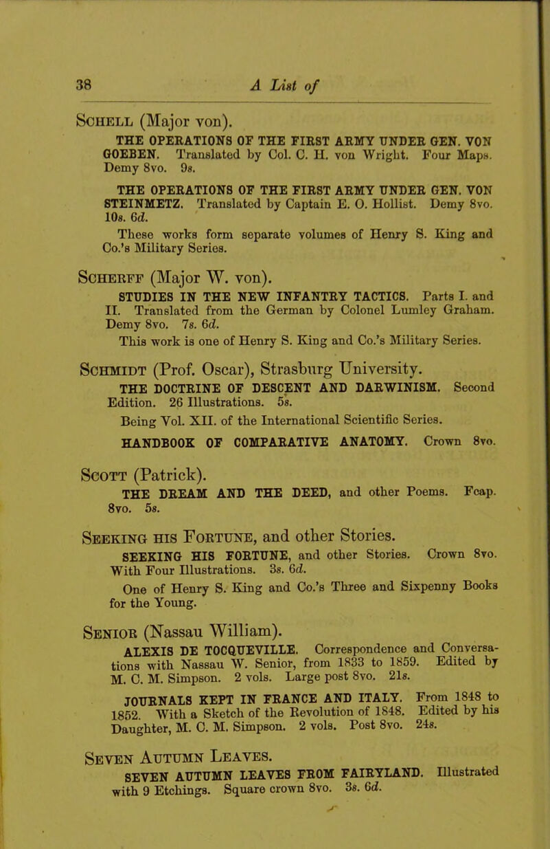 Schell (Major von). THE OPERATIONS OF THE FIRST ARMY UNDER GEN. VON GOEBEN. Traaslated by Col. C. H. von Wright. Four Maps. Demy 8vo. 9». THE OPERATIONS OF THE FIRST ARMY UNDER GEN. VON STEINMETZ. Translated by Captain E. O. Hollist. Demy 8vo. lOs. 6d. These works form separate volumes of Henry S. King and Co.’s Military Series. ScHERFF (Major W. von). STUDIES IN THE NEW INFANTRY TACTICS. Parts I. and II. Translated from the German by Colonel Lumley Graham. Demy 8vo. Is. 6d. This work is one of Henry S. King and Co.’s Military Series. Schmidt (Prof. Oscar), Strasburg University. THE DOCTRINE OF DESCENT AND DARWINISM. Second Edition. 26 Illustrations. 5s. Being Vol. XII. of the International Scientific Series. HANDBOOK OF COMPARATIVE ANATOMY. Crown 8vo. Scott (Patrick). THE DREAM AND THE DEED, and other Poems. Fcap. 8vo. 5«. Seeking his Fortune, and other Stories. SEEKING HIS FORTUNE, and other Stories. Crown 8vo. With Four Illustrations. 3s. 6d. One of Henry S. King and Co.’s Three and Sixpenny Books for the Young. Senior (Nassau William). ALEXIS DE TOCOUEVILIE. Correspondence and Conversa- tions with Nassau W. Senior, from 1833 to 1859. Edited by M. C. M. Simpson. 2 vols. Large post 8vo. 21«. JOURNALS KEPT IN FRANCE AND ITALY. From 1848 to 1852. WTth a Sketch of the Revolution of 1848. Edited by his Daughter, M. C. M. Simpson. 2 vols. Post 8vo. 24s. Seven Autumn Leaves. SEVEN AUTUMN LEAVES FROM FAIRYLAND. Illustrated with 9 Etchings. Square crown 8vo. 3«. 6d.