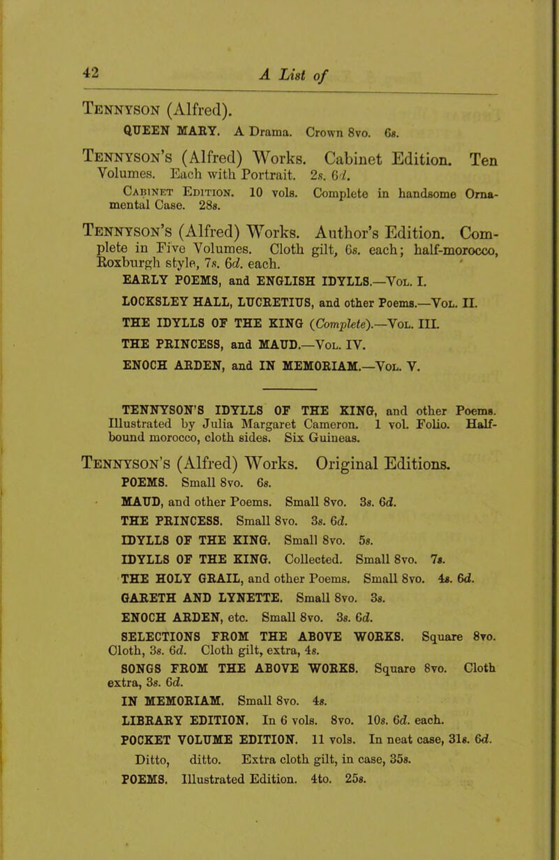 Tennyson (Alfred). queen MARY. A Drama. Crown 8vo. 6«. Tennyson’s (Alfred) Works. Cabinet Edition. Ten Volumes. Each with Portrait. 2«. 64. Cabinet Edition. 10 vols. Complete in handsome Orna- mental Case. 28«. Tennyson’s (Alfred) Works. Author’s Edition. Com- plete in Five Volumes. Cloth gilt, 6s. each; half-morocco, Koxburgh style, 7.s. 6d. each. EARLY POEMS, and ENGLISH IDYLLS.—Vol. I. LOCESLEY HALL, LUCRETIUS, and other Poems.—Vol. II. THE IDYLLS OF THE KING (Complete).—Voh. IIL THE PRINCESS, and MAUD.—Vol. IV. ENOCH ARDEN, and IN MEMORIAM.—Vol. V. TENNYSON’S IDYLLS OF THE KING, and other Poems. Illustrated by Julia Margaret Cameron. 1 vol. Folio. Half- bound morocco, cloth sides. Six Guineas. Tennyson’s (Alfred) Works. Original Editions. POEMS. Small 8vo. 6s. MAUD, and other Poems. Small 8vo. 3s. 6d. THE PRINCESS. Small 8vo. 3s. 6d. IDYLLS OF THE KING. Small 8vo. 5s. IDYLLS OF THE KING. Collected. Small 8vo. 7s. THE HOLY GRAIL, and other Poems. Small 8vo. 4s. 6d. GARETH AND LYNETTE. SmaU 8vo. 3s. ENOCH ARDEN, etc. Small 8vo. 3s. 6d. SELECTIONS FROM THE ABOVE WORKS. Square 8vo. Cloth, 3s. 6d. Cloth gilt, extra, 4s. SONGS FROM THE ABOVE WORKS. Square 8vo. Cloth extra, 3s. Gd. IN MEMORIAM. Small 8vo. 4s. LIBRARY EDITION. In 6 vols. 8vo. 10s. Gd. each. POCKET VOLUME EDITION. 11 vols. In neat case, 31s. Gd. Ditto, ditto. Extra cloth gilt, in case, 35s. POEMS. Illustrated Edition. 4to. 25s.