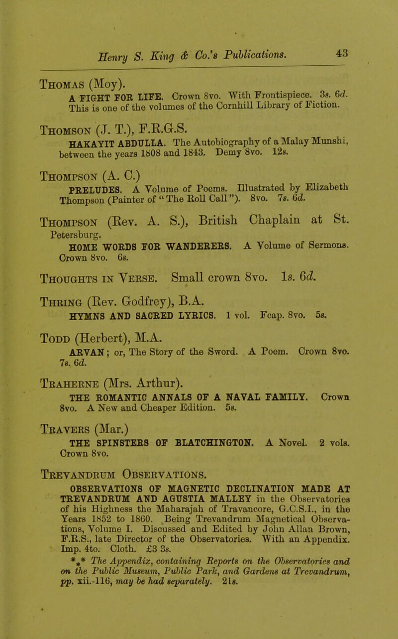 Scnty S- Kihq Co. 8 Puhliccitions, Thomas (Moy). A FIGHT FOR LIFE. Crown 8vo. Witli Frontispiece. 3«. 6d. This is one of the volumes of the Cornhill Library of Fiction. Thomson (J. T.), F.R.G.S. HAKAYIT ABDULLA. The Autobiography of a Malay Munshi, between the years 1808 and 1843. Demy 8vo. 12s. Thompson (A. C.) PRELUDES. A Volume of Poems. Illustrated by Elizabeth Thompson (Painter of “ The Roll Call ”). 8vo. 7s. 6d. Thompson (Rev. A. S.), British Chaplain at St. Petersburg. HOME WORDS FOE WANDERERS. A Volume of Sermons. Crown 8vo. Gs. Thoughts in Verse. Small crown 8vo. Is. 6d. Thring (Rev. Godfrey), B.A. HYMNS AND SACRED LYRICS. 1 vol. Fcap. 8vo. 5s. Todd (Herbert), M.A. ARYAN; or, The Story of the Sword. A Poem. Crown 8vo. 7s. 6(1. Traherne (Mrs. Arthur). THE ROMANTIC ANNALS OF A NAVAL FAMILY. Crown 8VO. A New and Cheaper Edition. 5s. Travers (Mar.) THE SPINSTERS OF BLATCHINGTON. A NoveL 2 vols. Crown 8vo. Trevandrum Observations. OBSERVATIONS OF MAGNETIC DECLINATION MADE AT TREVANDRUM AND AGUSTIA MALLEY in the Observatories of his Highness the Maharajah of Travancore, G.C.S.I., in the Years 1852 to 18G0. ,Being Trevandrum IHagnetical Observa- tions, Volume I. Discussed and Edited by John Allan Brown, F.E.S., late Director of the Observatories. W ith an Appendix. Imp. 4to. Cloth. £3 3s. The Appendix, containing Reports on the Observatories and on the Public Museum, Public Park, and Gardens at Trevandrum, pp. xii.-llG, may be had separately. 21s.