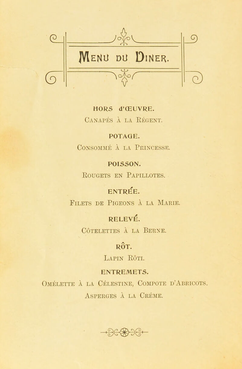 e) HORS d’GEUVRE. Canapes a la Regent. POTAQE. Consomme A. la Princesse. POISSON. Rougets en Papillotes. ENTREE. Filets de Pigeons a la Marie. RELEVE. Cotelettes a la Berne. ROT. Lapin Roti. ENTREMETS. Omelette a la Celestine, Compote d’Abricots. Asperges a la Creme. oA A9