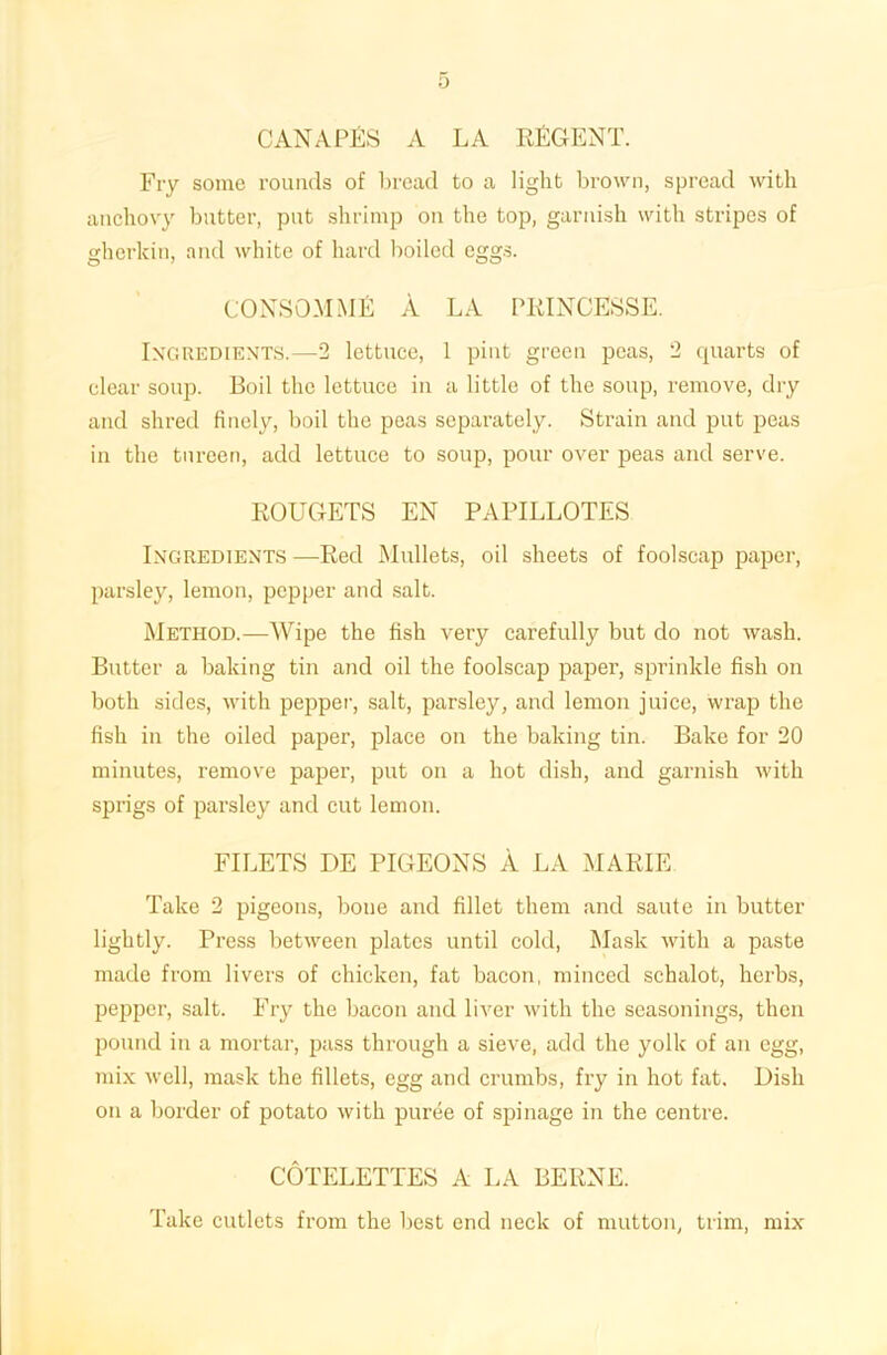 CANAPES A LA REGENT. Fry some rounds of bread to a light brown, spread with anchovy butter, put shrimp on the top, garnish with stripes of gherkin, and white of hard boiled eggs. CONSOMME A LA PRINCESSE. Ingredients.—2 lettuce, 1 pint green peas, 2 quarts of clear soup. Boil the lettuce in a little of the soup, remove, dry and shred finely, boil the peas separately. Strain and put peas in the tureen, add lettuce to soup, pour over peas and serve. ROUGETS EN PAPILLOTES Ingredients —Red Mullets, oil sheets of foolscap paper, parsley, lemon, pepper and salt. Method.—Wipe the fish very carefully but do not wash. Butter a baking tin and oil the foolscap paper, sprinkle fish on both sides, with pepper, salt, parsley, and lemon juice, wrap the fish in the oiled paper, place on the baking tin. Bake for 20 minutes, remove paper, put on a hot dish, and garnish with sprigs of parsley and cut lemon. FILETS DE PIGEONS A LA MARIE Take 2 pigeons, bone and fillet them and saute in butter lightly. Press between plates until cold, Mask with a paste made from livers of chicken, fat bacon, minced schalot, herbs, pepper, salt. Fry the bacon and liver with the seasonings, then pound in a mortar, pass through a sieve, add the yolk of an egg, mix well, mask the fillets, egg and crumbs, fry in hot fat. Dish on a border of potato with puree of spinage in the centre. COTELETTES A LA BERNE. Take cutlets from the best end neck of mutton, trim, mix