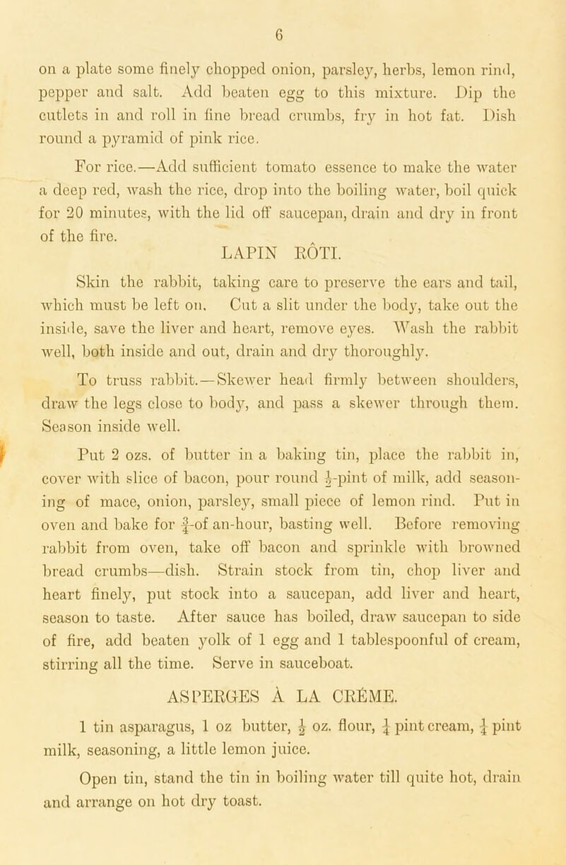 on a plate some finely chopped onion, parsley, herbs, lemon rind, pepper and salt. Add beaten egg to this mixture. Dip the cutlets in and roll in fine bread crumbs, fry in hot fat. Dish round a pyramid of pink rice, For rice.—Add sufficient tomato essence to make the water a deep red, wash the rice, drop into the boiling water, boil quick for 20 minutes, with the lid off saucepan, drain and dry in front of the fire. LAPIN ROTI. Skin the rabbit, taking care to preserve the ears and tail, which must be left on. Cut a slit under the body, take out the inside, save the liver and heart, remove eyes. Wash the rabbit well, both inside and out, drain and dry thoroughly. To truss rabbit. — Skewer head firmly between shoulders, draw the legs close to body, and pass a skewer through them. Season inside well. Put 2 ozs. of butter in a baking tin, place the rabbit in, cover with slice of bacon, pour round Dpint of milk, add season- ing of mace, onion, parsley, small piece of lemon rind. Put in oven and bake for f-of an-hour, basting well. Before removing rabbit from oven, take off bacon and sprinkle with browned bread crumbs—dish. Strain stock from tin, chop liver and heart finely, put stock into a saucepan, add liver and heart, season to taste. After sauce has boiled, draw saucepan to side of fire, add beaten yolk of 1 egg and 1 tablespoonful of cream, stirring all the time. Serve in sauceboat. ASPERGES A LA CRLME. 1 tin asparagus, 1 oz butter, \ oz. flour, \ pint cream, { pint milk, seasoning, a little lemon juice. Open tin, stand the tin in boiling water till quite hot, drain and arrange on hot dry toast.