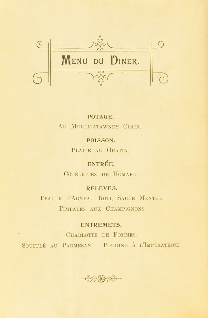 (5~ _9 ~e) POTAGE. Au Muli.igatawney Clair. POISSON. Plaice au G-ratin. ENTREE. CoTELETTES DE HOMARD. RELEVES. Epaule d’Agneau Roti, Sauce Mentiie. Timbales aux Champignons. ENTREMETS. Charlotte de Pommes. Souffle au Parmesan. Pouding a l’Imperatrice wf5 <lA> vs? cA3