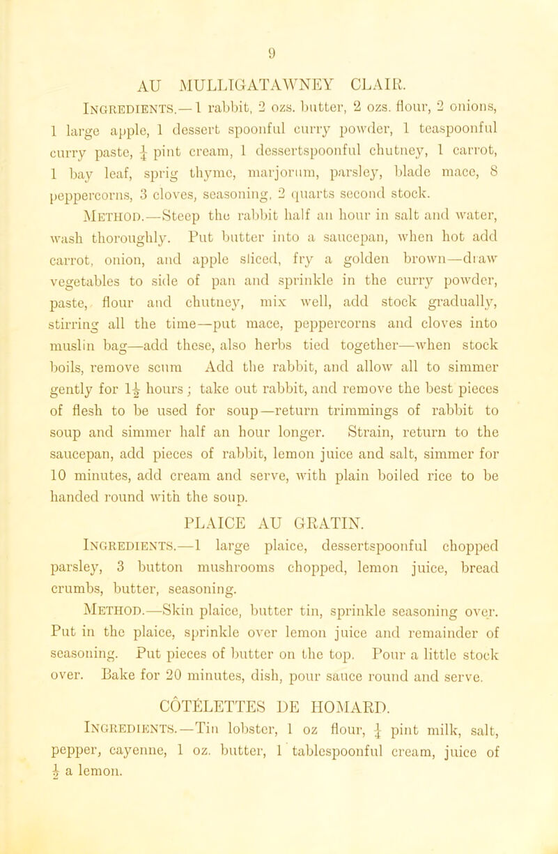 AU MULLIGATAWNEY CLAIR. Ingredients.— 1 rabbit, 2 ozs. butter, 2 ozs. flour, 2 onions, 1 large apple, 1 dessert spoonful curry powder, 1 teaspoonful curry paste, \ pint cream, 1 dessertspoonful chutney, 1 carrot, 1 bay leaf, sprig thyme, marjorum, parsley, blade mace, 8 peppercorns, 3 cloves, seasoning, 2 quarts second stock. Method.—Steep the rabbit half an hour in salt and water, wash thoroughly. Put butter into a saucepan, when hot add carrot, onion, and apple sliced, fry a golden brown—draw vegetables to side of pan and sprinkle in the curry powder, paste, flour and chutney, mix well, add stock gradually, stirring all the time—put mace, peppercorns and cloves into muslin bag—add these, also herbs tied together—when stock boils, remove scum Add the rabbit, and allow all to simmer gently for 1^ hours; take out rabbit, and remove the best pieces of flesh to be used for soup—return trimmings of rabbit to soup and simmer half an hour longer. Strain, return to the saucepan, add pieces of rabbit, lemon juice and salt, simmer for 10 minutes, add cream and serve, with plain boiled rice to be handed round with the soup. PLAICE AU GRATIN. Ingredients.—1 large plaice, dessertspoonful chopped parsley, 3 button mushrooms chopped, lemon juice, bread crumbs, butter, seasoning. Method.—Skin plaice, butter tin, sprinkle seasoning over. Put in the plaice, sprinkle over lemon juice and remainder of seasoning. Put pieces of butter on the top. Pour a little stock over. Bake for 20 minutes, dish, pour sauce round and serve. COTELETTES de homard. Ingredients.—Tin lobster, 1 oz flour, \ pint milk, salt, pepper, cayenne, 1 oz. butter, 1 tablespoonful cream, juice of ^ a lemon.