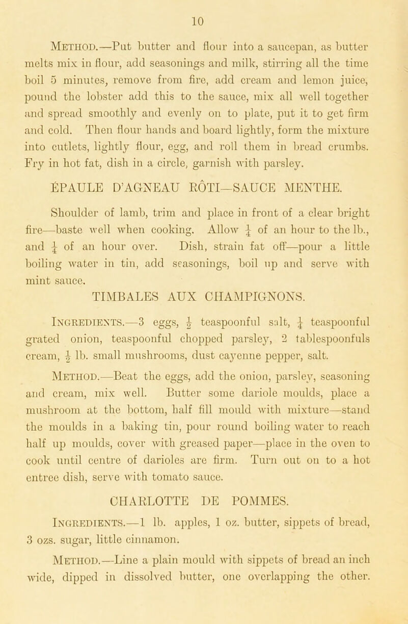 Method.—Pat butter and flour into a saucepan, as butter melts mix in flour, add seasonings and milk, stirring all the time boil 5 minutes, remove from fire, add cream and lemon juice, pound the lobster add this to the sauce, mix all well together and spread smoothly and evenly on to plate, put it to get firm and cold. Then flour hands and board lightty, form the mixture into cutlets, lightly flour, egg, and roll them in bread crumbs. Fry in hot fat, dish in a circle, garnish with parsley. EPAULE D’AGNEAU ROTI—SAUCE MENTHE. Shoulder of lamb, trim and place in front of a clear bright fire—baste well when cooking. Allow ^ of an hour to the lb., and ^ of an hour over. Dish, strain fat off—pour a little boiling water in tin, add seasonings, boil up and serve with mint sauce. TIMBALES AUX CHAMPIGNONS. Ingredients.—3 eggs, i- teaspoonful salt, ^ teaspoonful grated onion, teaspoonful chopped parsley, 2 tablespoonfuls cream, \ lb. small mushrooms, dust cayenne pepper, salt. Method.—Beat the eggs, add the onion, parsley, seasoning and cream, mix well. Butter some clariole moulds, place a mushroom at the bottom, half fill mould with mixture—stand the moulds in a baking tin, pour round boiling water to reach half up moulds, cover with greased paper—place in the oven to cook until centre of darioles are firm. Turn out on to a hot entree dish, serve with tomato sauce. CHARLOTTE I)E POMMES. Ingredients.—1 lb. apples, 1 oz. butter, sippets of bread, 3 ozs. sugar, little cinnamon. Method.—Line a plain mould with sippets of bread an inch wide, dipped in dissolved butter, one overlapping the other.