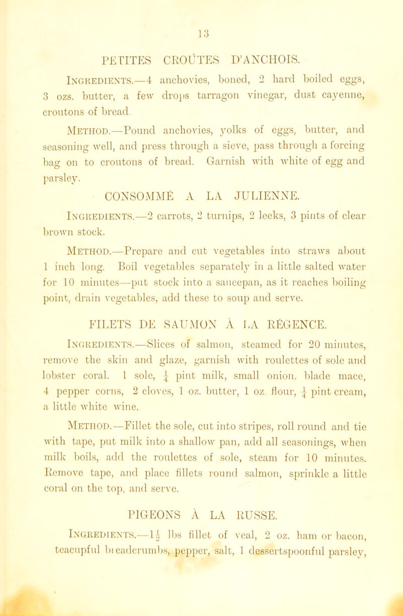 Ingredients.—4 anchovies, boned, 2 hard boiled eggs, 3 ozs. butter, a few drops tarragon vinegar, dust cayenne, croutons of bread. Method.—Pound anchovies, yolks of eggs, butter, and seasoning well, and press through a sieve, pass through a forcing bag on to croutons of bread. Garnish with white of egg and parsley. CONSOMME A LA JULIENNE. Ingredients.—2 carrots, 2 turnips, 2 leeks, 3 pints of clear brown stock. Method.—Prepare and cut vegetables into straws about 1 inch long. Boil vegetables separately in a little salted water for 10 minutes—put stock into a saucepan, as it reaches boiling point, drain vegetables, add these to soup and serve. FILETS I)E SAUMON A LA REGENCE. Ingredients.—Slices of salmon, steamed for 20 minutes, remove the skin and glaze, garnish with roulettes of sole and lobster coral. 1 sole, \ pint milk, small onion, blade mace, 4 pepper corns, 2 cloves, 1 oz. butter, 1 oz flour, ^ pint cream, a little white wine. Method.—Fillet the sole, cut into stripes, roll round and tie with tape, put milk into a shallow pan, add all seasonings, w'hen milk boils, add the roulettes of sole, steam for 10 minutes. Remove tape, and place fillets round salmon, sprinkle a little coral on the top, and serve. PIGEONS A LA RUSSE. Ingredients.—U lbs fillet of veal, 2 oz. ham or bacon, teacupful bicadcrumbs, pepper, salt, 1 dessertspoonful parsley,