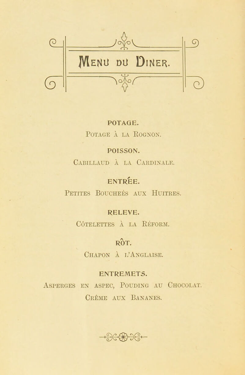 POTAQE. POTAGE A LA EOGNON. POISSON. Cabillaud a la Cardinal®. ENTREE. Petites Bouciiees aux Huitres. RELEVE. CdTELETTES A LA REFORM. ROT. Chapon a l’Anglaise. ENTREMETS. Asperges ex aspec, Pouding au Chocolat. Cr£me aux Bananes.