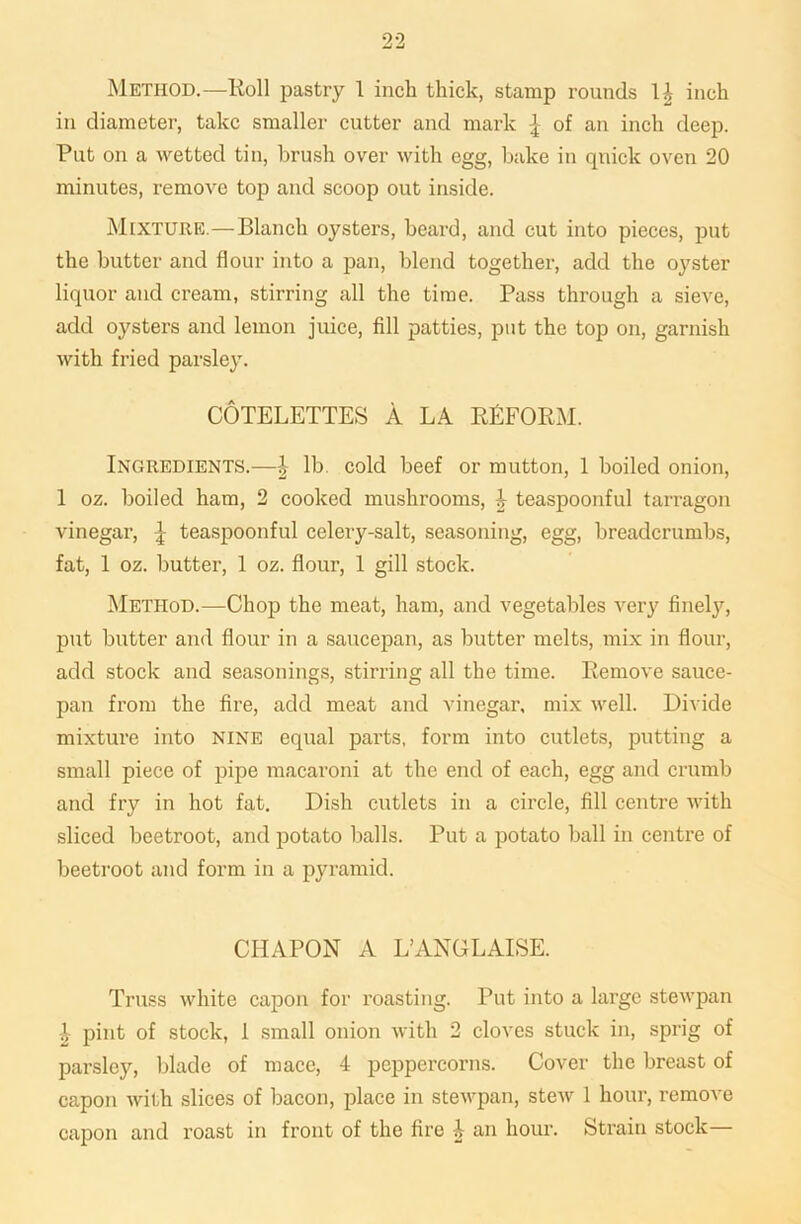 Method.—Roll pastry 1 inch thick, stamp rounds 1£ inch in diameter, take smaller cutter and mark £ of an inch deep. Put on a wetted tin, brush over with egg, bake in quick oven 20 minutes, remove top and scoop out inside. Mixture.—Blanch oysters, beard, and cut into pieces, put the butter and flour into a pan, blend together, add the oyster liquor and cream, stirring all the time. Pass through a sieve, add oysters and lemon juice, fill patties, put the top on, garnish with fried parsley. COTELETTES A LA REFORM. Ingredients.—J lb. cold beef or mutton, 1 boiled onion, 1 oz. boiled ham, 2 cooked mushrooms, £ teaspoonful tarragon vinegar, ^ teaspoonful celery-salt, seasoning, egg, breadcrumbs, fat, 1 oz. butter, 1 oz. flour, 1 gill stock. Method.—Chop the meat, ham, and vegetables very finely, put butter and flour in a saucepan, as butter melts, mix in flour, add stock and seasonings, stirring all the time. Remove sauce- pan from the fire, add meat and vinegar, mix well. Divide mixture into nine equal parts, form into cutlets, putting a small piece of pipe macaroni at the end of each, egg and crumb and fry in hot fat. Dish cutlets in a circle, fill centre with sliced beetroot, and potato balls. Put a potato ball in centre of beetroot and form in a pyramid. CHAPON A L’ANGLAISE. Truss white capon for roasting. Put into a large stewpan -t pint of stock, 1 small onion with 2 cloves stuck in, sprig of parsley, blade of mace, 4 peppercorns. Cover the breast of capon with slices of bacon, place in stewpan, stew 1 hour, remove capon and roast in front of the fire 4 an hour. Strain stock—