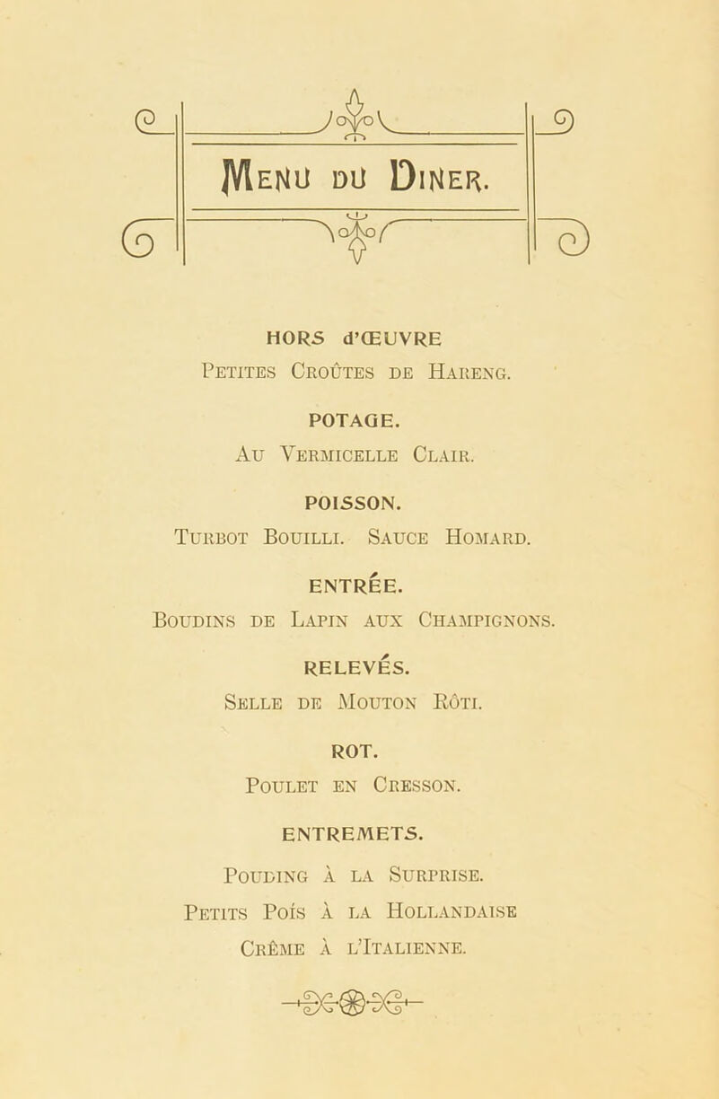 HORS d’CEUVRE Petites Croutes de Hareng. POTAQE. Au Yermicelle Clair. POISSON. Turbot Bouilli. Sauce Homard. ENTREE. Boudins de Lapin aux Champignons. RELEVES. Selle de Mouton Rote ROT. POULET EN CRESSON. ENTREMETS. POUDING A LA SURPRISE. Petits Pois a la Hollandaise Cr£me a l’Italienne.