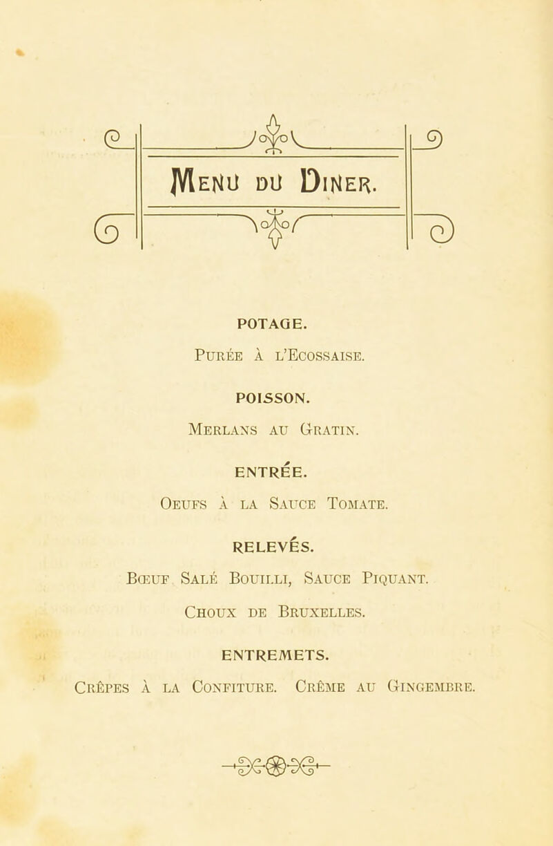_9 JVIeNU dU Diner. (d g) POT AGE. Puree a l’Ecossaise. POISSON. Merlans au Gratin. ENTREE. Oeufs a la Sauce Tomate. RELEVES. Bceuf Sale Bouilli, Sauce Piquant. Choux de Bruxelles. ENTREMETS. Crapes a la Confiture. Cr£me au Gingembre.