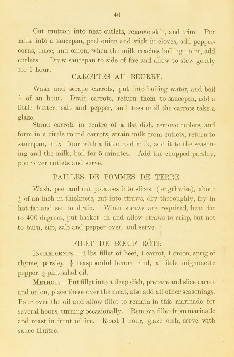 Cut mutton into neat cutlets, remove skin, and trim. Put milk into a saucepan, peel onion and stick in cloves, add pepper- corns, mace, and onion, when the milk reaches boiling point, add cutlets. Draw saucepan to side of fire and allow to stew gently for 1 hour. CAROTTES AU BEURRE. Wash and scrape carrots, put into boiling water, and boil £ of an hour. Drain carrots, return them to saucepan, add a little butter, salt and pepper, and toss until the carrots take a glaze. Stand carrots in centre of a flat dish, remove cutlets, and form in a circle round carrots, strain milk from cutlets, return to saucepan, mix flour with a little cold milk, add it to the season- ing and the milk, boil for 5 minutes. Add the chopped parsley, pour over cutlets and serve. PAILLES DE POMMES DE TERRE. Wash, peel and cut potatoes into slices, (lengthwise), about £ of an inch in thickness, cut into straws, dry thoroughly, fry in hot fat and set to drain. When straws are required, heat fat to 400 degrees, put basket in and allow straws to crisp, but not to burn, sift, salt and pepper over, and serve. FILET DE BCEUF ROTI: Ingredients.—4 lbs. fillet of beef, 1 carrot, 1 onion, sprig of thyme, parsley, | teaspoonful lemon rind, a little mignonette pepper, £ pint salad oil. Method.—Put fillet into a deep dish, prepare and slice carrot and onion, place these over the meat, also add all other seasonings. Pour over the oil and allow fillet to remain in this marinade for several hours, turning occasionally. Remove fillet from marinade and roast in front of fire. Roast 1 hour, glaze dish, serve with sauce Huitre.