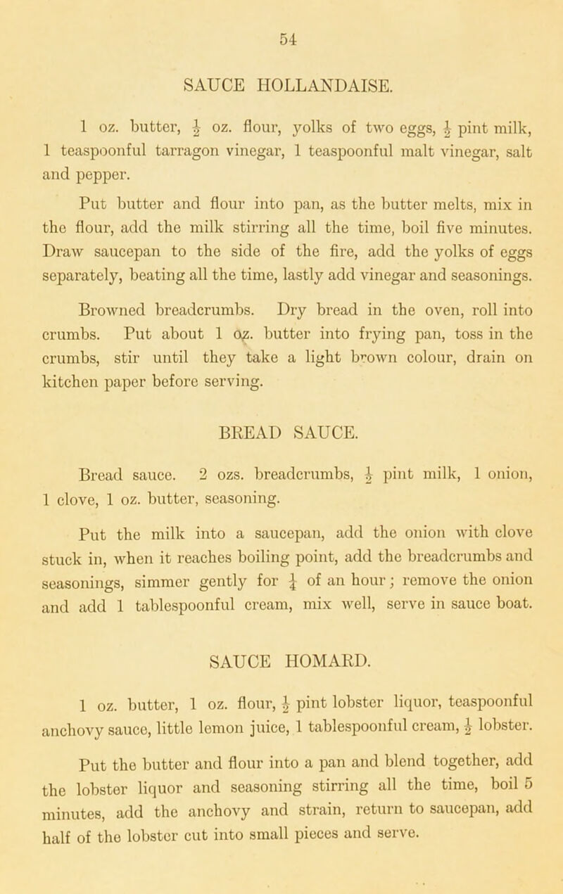 SAUCE IIOLLANDAISE. 1 oz. butter, J oz. flour, yolks of two eggs, | pint milk, 1 teaspoonful tarragon vinegar, 1 teaspoonful malt vinegar, salt and pepper. Put butter and flour into pan, as the butter melts, mix in the flour, add the milk stirring all the time, boil five minutes. Draw saucepan to the side of the fire, add the yolks of eggs separately, beating all the time, lastly add vinegar and seasonings. Browned breadcrumbs. Dry bread in the oven, roll into crumbs. Put about 1 qz. butter into frying pan, toss in the crumbs, stir until they take a light brown colour, drain on kitchen paper before serving. BREAD SAUCE. Bread sauce. 2 ozs. breadcrumbs, J pint milk, 1 onion, 1 clove, 1 oz. butter, seasoning. Put the milk into a saucepan, add the onion with clove stuck in, when it reaches boiling point, add the breadcrumbs and seasonings, simmer gently for \ of an hour; remove the onion and add 1 tablespoonful cream, mix well, serve in sauce boat. SAUCE HOMARD. 1 oz. butter, 1 oz. flour, i pint lobster liquor, teaspoonful anchovy sauce, little lemon juice, 1 tablespoonful cream, £ lobster. Put the butter and flour into a pan and blend together, add the lobster liquor and seasoning stirring all the time, boil 5 minutes, add the anchovy and strain, return to saucepan, add half of the lobster cut into small pieces and serve.
