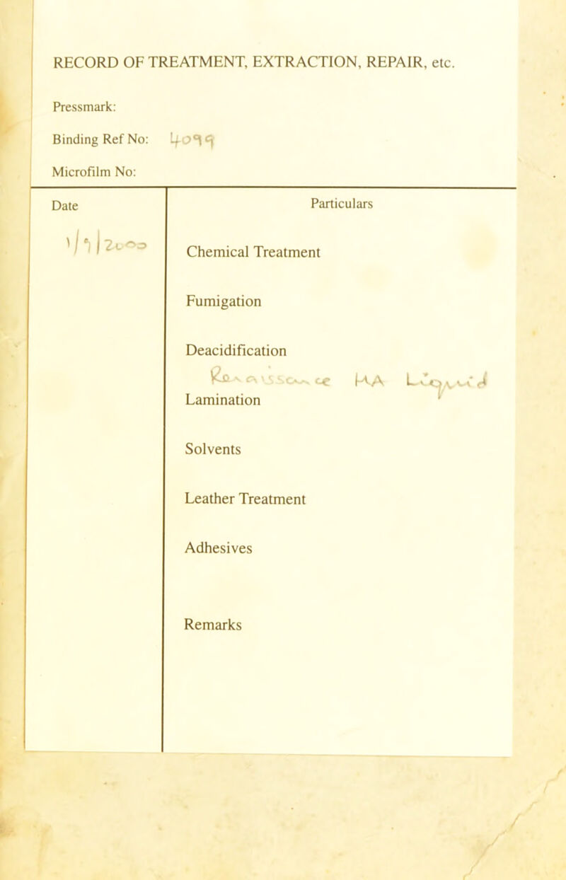RECORD OF TREATMENT, EXTRACTION, REPAIR, etc. Pressmark: Binding Ref No: 4-0*1 Microfilm No: Date Particulars ' /1 ) 2vOo Chemical Treatment Fumigation Deacidification v c\ ce (-AA fi Lamination Solvents Leather Treatment Adhesives Remarks