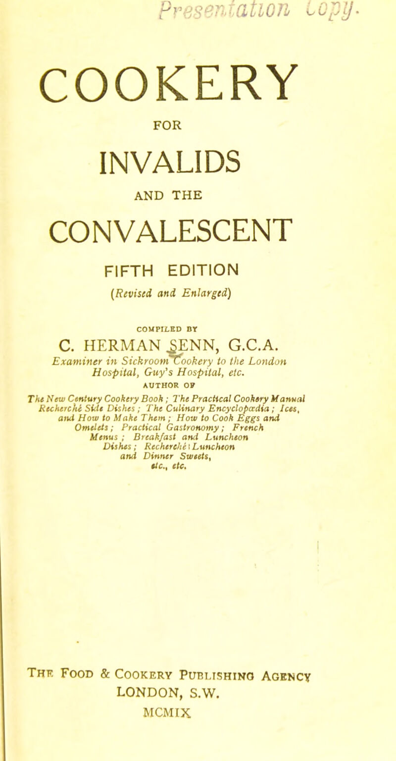 Presentation copy. COOKERY FOR INVALIDS AND THE CONVALESCENT FIFTH EDITION (Revised and Enlarged) COMPILED BY C. HERMAN SENN, G.C.A. Examiner in Sickroom cookery to the London Hospital, Guy’s Hospital, etc. author o? The New Century Cookery Book ; The Practical Cookery Manual Recherche Side Dishes; The Culinary Encyclopaedia; Ices, and How to Make Them ; How to Cook Eggs and Omelets ; Practical Gastronomy; French Menus ; Breakfast and Luncheon Dishes; Recherche I Luncheon and Dinner Sweets, etc., etc. Thf. Food & Cookery Pubi.ishino Agency LONDON, S.W. MCMIX