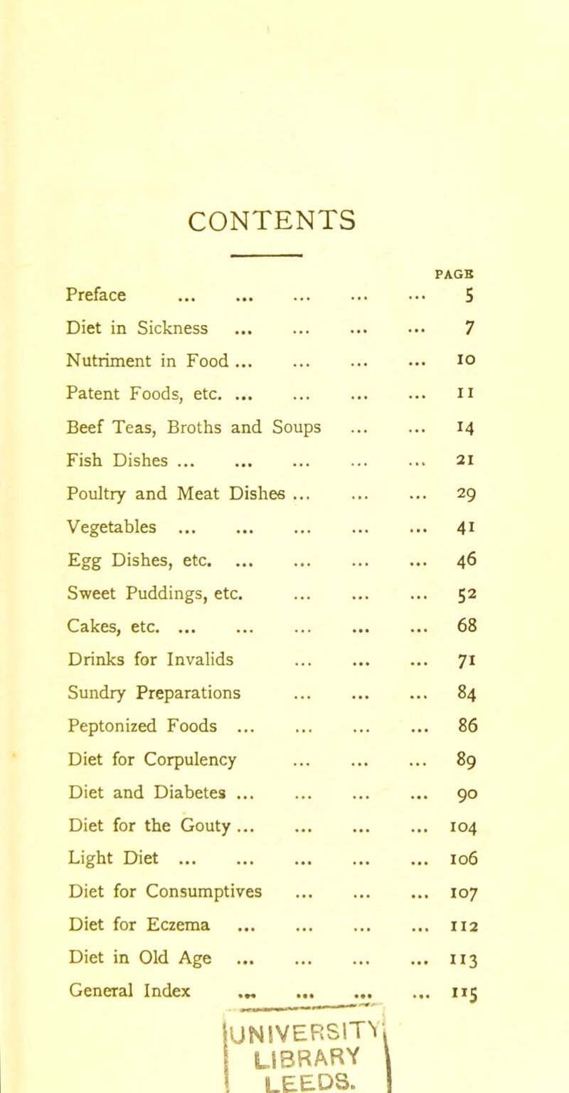 CONTENTS PAGE Preface • • • ••• ••• ... 5 Diet in Sickness ••• ••• ••• 7 Nutriment in Food IO Patent Foods, etc. ... 11 Beef Teas, Broths and Soups M Fish Dishes ... ... ... 21 Poultry and Meat Dishes ... 29 Vegetables ... 4i Egg Dishes, etc. 46 Sweet Puddings, etc. ... 52 Cakes, etc. ... ... 68 Drinks for Invalids 7i Sundry Preparations 84 Peptonized Foods ... 86 Diet for Corpulency 89 Diet and Diabetes ... ... 90 Diet for the Gouty ... 104 Light Diet ... 106 Diet for Consumptives ... 107 Diet for Eczema ... ... 112 Diet in Old Age ... ... ... ... ”3 General Index •*« ... ... UNIVERSITY! library \ LEEDS. n5
