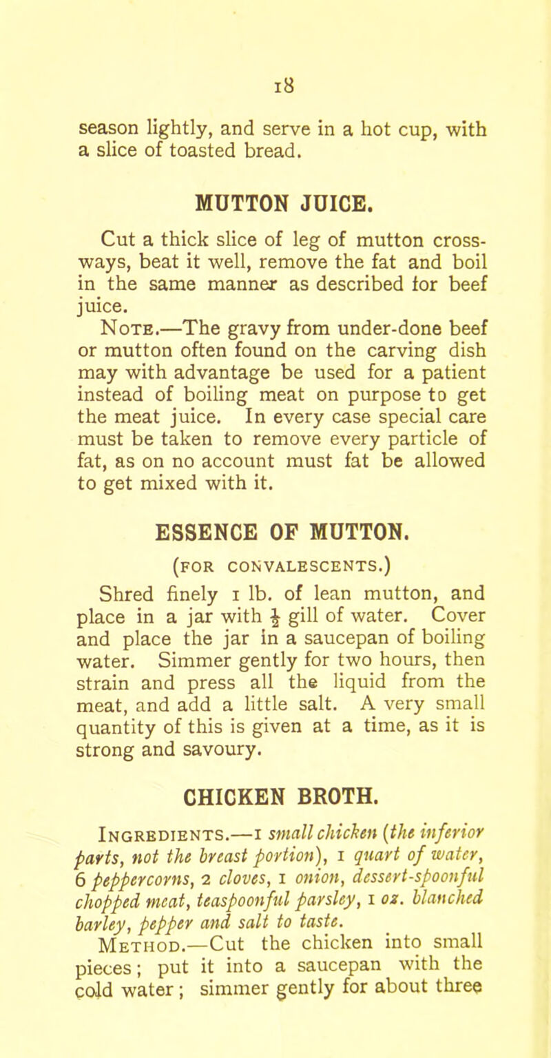 season lightly, and serve in a hot cup, with a slice of toasted bread. MUTTON JUICE. Cut a thick slice of leg of mutton cross- ways, beat it well, remove the fat and boil in the same manner as described for beef juice. Note.—The gravy from under-done beef or mutton often found on the carving dish may with advantage be used for a patient instead of boiling meat on purpose to get the meat juice. In every case special care must be taken to remove every particle of fat, as on no account must fat be allowed to get mixed with it. ESSENCE OF MUTTON. (for convalescents.) Shred finely i lb. of lean mutton, and place in a jar with \ gill of water. Cover and place the jar in a saucepan of boiling water. Simmer gently for two hours, then strain and press all the liquid from the meat, and add a little salt. A very small quantity of this is given at a time, as it is strong and savoury. CHICKEN BROTH. Ingredients.—i small chicken (the inferior parts, not the breast portion), i quart of water, 6 peppercorns, 2 cloves, 1 onion, dessert-spoonful chopped meat, teaspoonful parsley, 1 02. blanched barley, pepper and salt to taste. Method.—Cut the chicken into small pieces; put it into a saucepan with the cold water ; simmer gently for about three