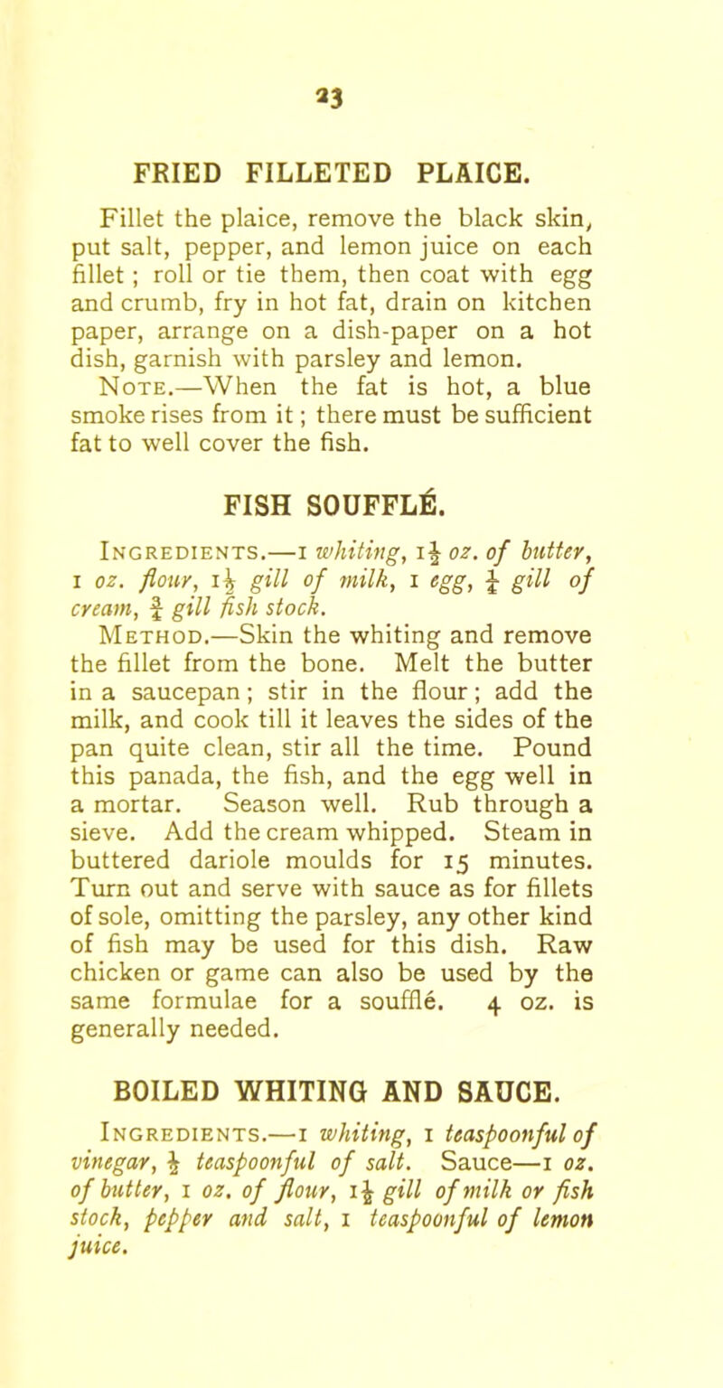 *3 FRIED FILLETED PLAICE. Fillet the plaice, remove the black skiny put salt, pepper, and lemon juice on each fillet ; roll or tie them, then coat with egg and crumb, fry in hot fat, drain on kitchen paper, arrange on a dish-paper on a hot dish, garnish with parsley and lemon. Note.—When the fat is hot, a blue smoke rises from it; there must be sufficient fat to well cover the fish. FISH SOUFFLE. Ingredients.—i whiting, ij oz. of butter, i oz. flour, i \ gill of milk, i egg, J gill of cream, f gill fish stock. Method.—Skin the whiting and remove the fillet from the bone. Melt the butter in a saucepan; stir in the flour; add the milk, and cook till it leaves the sides of the pan quite clean, stir all the time. Pound this panada, the fish, and the egg well in a mortar. Season well. Rub through a sieve. Add the cream whipped. Steam in buttered dariole moulds for 15 minutes. Turn out and serve with sauce as for fillets of sole, omitting the parsley, any other kind of fish may be used for this dish. Raw chicken or game can also be used by the same formulae for a souffle. 4 oz. is generally needed. BOILED WHITING AND SAUCE. Ingredients.—1 whiting, 1 teaspoonful of vinegar, \ teaspoonful of salt. Sauce—1 oz. of butter, 1 oz. of flour, gill of milk or fish stock, pepper and salt, 1 teaspoonful of lemon juice.