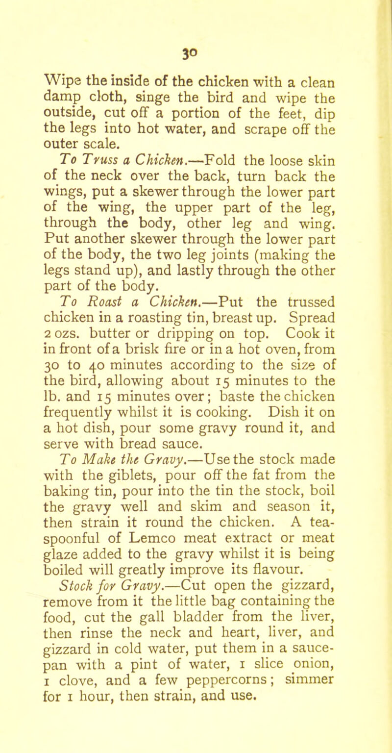 Wipe the inside of the chicken with a clean damp cloth, singe the bird and wipe the outside, cut off a portion of the feet, dip the legs into hot water, and scrape off the outer scale. To Truss a Chicken.—Fold the loose skin of the neck over the back, turn back the wings, put a skewer through the lower part of the wing, the upper part of the leg, through the body, other leg and wing. Put another skewer through the lower part of the body, the two leg joints (making the legs stand up), and lastly through the other part of the body. To Roast a Chicken.—Put the trussed chicken in a roasting tin, breast up. Spread 2 ozs. butter or dripping on top. Cook it in front of a brisk fire or in a hot oven, from 30 to 40 minutes according to the size of the bird, allowing about 15 minutes to the lb. and 15 minutes over; baste the chicken frequently whilst it is cooking. Dish it on a hot dish, pour some gravy round it, and serve with bread sauce. To Make the Gravy.—Use the stock made with the giblets, pour off the fat from the baking tin, pour into the tin the stock, boil the gravy well and skim and season it, then strain it round the chicken. A tea- spoonful of Lemco meat extract or meat glaze added to the gravy whilst it is being boiled will greatly improve its flavour. Stock for Gravy.—Cut open the gizzard, remove from it the little bag containing the food, cut the gall bladder from the liver, then rinse the neck and heart, liver, and gizzard in cold water, put them in a sauce- pan with a pint of water, 1 slice onion, 1 clove, and a few peppercorns; simmer for 1 hour, then strain, and use.