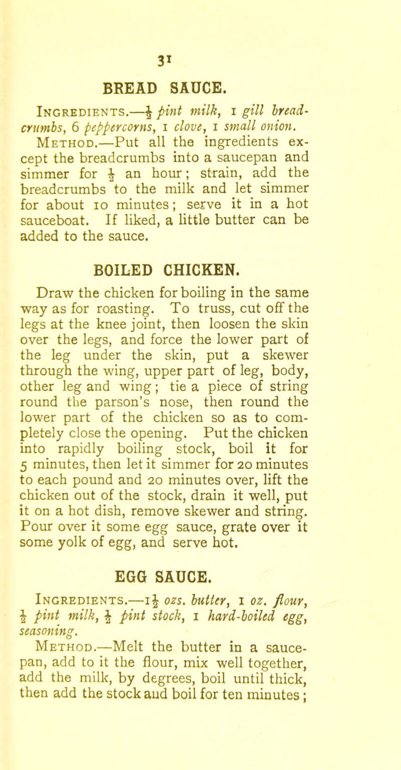 BREAD SAUCE. Ingredients.—£ pint milk, i gill bread- crumbs, 6 peppercorns, i clove, i small onion. Method.—Put all the ingredients ex- cept the breadcrumbs into a saucepan and simmer for i an hour; strain, add the breadcrumbs to the milk and let simmer for about io minutes; serve it in a hot sauceboat. If liked, a little butter can be added to the sauce. BOILED CHICKEN. Draw the chicken for boiling in the same way as for roasting. To truss, cut off the legs at the knee joint, then loosen the skin over the legs, and force the lower part of the leg under the skin, put a skewer through the wing, upper part of leg, body, other leg and wing; tie a piece of string round the parson’s nose, then round the lower part of the chicken so as to com- pletely close the opening. Put the chicken into rapidly boiling stock, boil it for 5 minutes, then let it simmer for 20 minutes to each pound and 20 minutes over, lift the chicken out of the stock, drain it well, put it on a hot dish, remove skewer and string. Pour over it some egg sauce, grate over it some yolk of egg, and serve hot. EGG SAUCE. Ingredients.—ij ozs. butter, 1 oz. flour, \ pint milk, \ pint stock, 1 hard-boiled egg, seasoning. Method.—Melt the butter in a sauce- pan, add to it the flour, mix well together, add the milk, by degrees, boil until thick, then add the stock and boil for ten minutes;