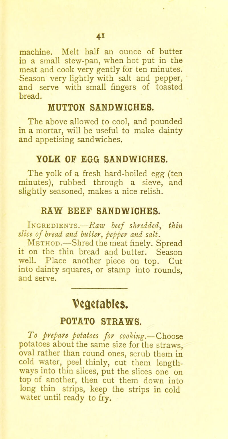machine. Melt half an ounce of butter in a small stew-pan, when hot put in the meat and cook very gently for ten minutes. Season very lightly with salt and pepper, and serve with small fingers of toasted bread. MUTTON SANDWICHES. The above allowed to cool, and pounded in a mortar, will be useful to make dainty and appetising sandwiches. YOLK OF EGG SANDWICHES. The yolk of a fresh hard-boiled egg (ten minutes), rubbed through a sieve, and slightly seasoned, makes a nice relish. RAW BEEF SANDWICHES. Ingredients.—Raw beef shredded, thin slice of bread and butter, pepper and salt. Method.—Shred the meat finely. Spread it on the thin bread and butter. Season well. Place another piece on top. Cut into dainty squares, or stamp into rounds, and serve. Vegetables* POTATO STRAWS. To prepare potatoes for cooking.—Choose potatoes about the same size for the straws, oval rather than round ones, scrub them in cold water, peel thinly, cut them length- ways into thin slices, put the slices one on top of another, then cut them down into long thin strips, keep the strips in cold water until ready to fry.