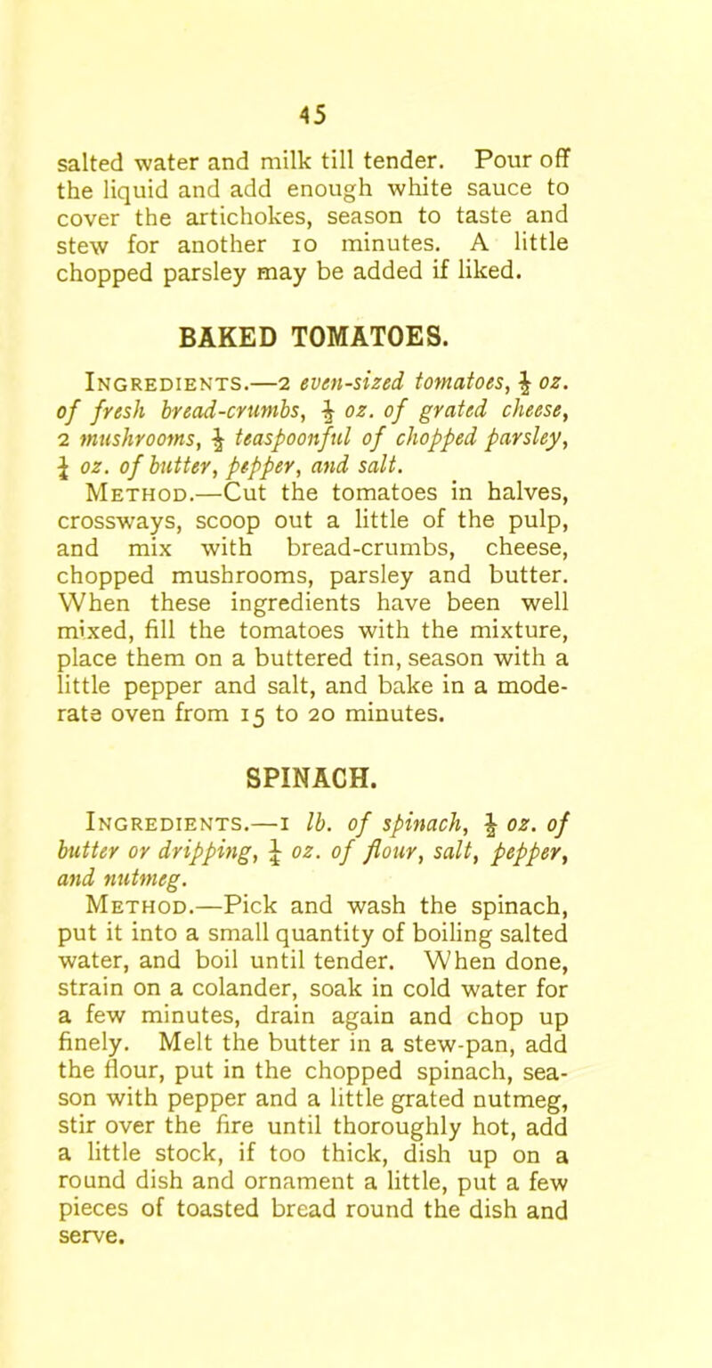 salted water and milk till tender. Pour off the liquid and add enough white sauce to cover the artichokes, season to taste and stew for another io minutes. A little chopped parsley may be added if liked. BAKED TOMATOES. Ingredients.—2 even-sized, tomatoes, oz. of fresh bread-crumbs, i oz. of grated cheese, 2 mushrooms, ^ teaspoonful of chopped parsley, l oz. of butter, pepper, and salt. Method.—Cut the tomatoes in halves, crossways, scoop out a little of the pulp, and mix with bread-crumbs, cheese, chopped mushrooms, parsley and butter. When these ingredients have been well mixed, fill the tomatoes with the mixture, place them on a buttered tin, season with a little pepper and salt, and bake in a mode- rate oven from 15 to 20 minutes. SPINACH. Ingredients.—1 lb. of spinach, | oz. of butter or dripping, J oz. of flour, salt, pepper, and nutmeg. Method.—Pick and wash the spinach, put it into a small quantity of boiling salted water, and boil until tender. When done, strain on a colander, soak in cold water for a few minutes, drain again and chop up finely. Melt the butter in a stew-pan, add the flour, put in the chopped spinach, sea- son with pepper and a little grated nutmeg, stir over the fire until thoroughly hot, add a little stock, if too thick, dish up on a round dish and ornament a little, put a few pieces of toasted bread round the dish and serve.