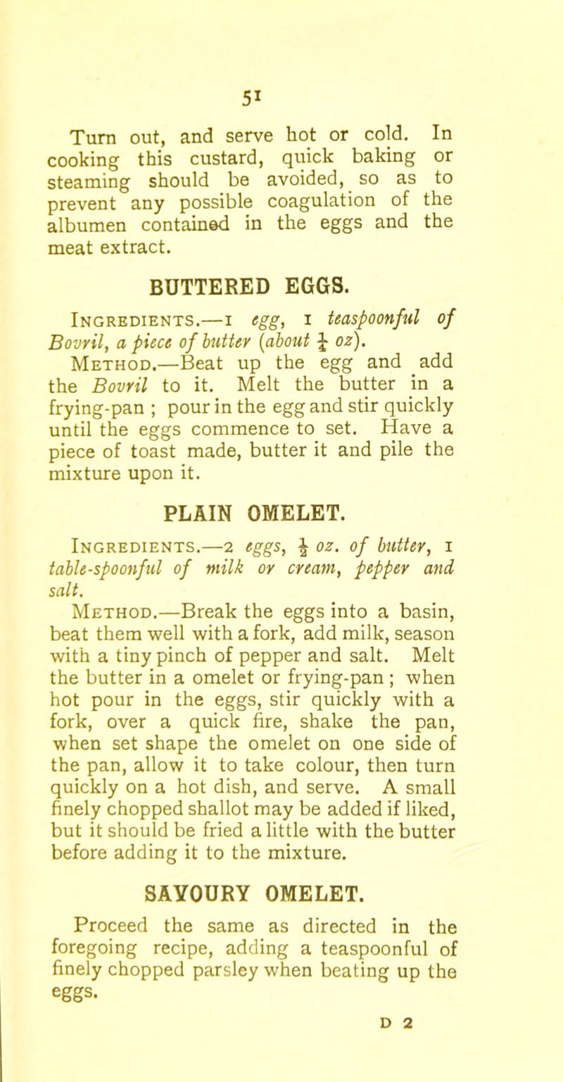 Turn out, and serve hot or cold. In cooking this custard, quick baking or steaming should be avoided, so as to prevent any possible coagulation of the albumen contained in the eggs and the meat extract. BUTTERED EGGS. Ingredients.—i egg, i teaspoonfnl of Bovril, apiece of butter (about £ oz). Method.—Beat up the egg and add the Bovril to it. Melt the butter in a frying-pan ; pour in the egg and stir quickly until the eggs commence to set. Have a piece of toast made, butter it and pile the mixture upon it. PLAIN OMELET. Ingredients.—2 eggs, | oz. of butter, 1 table-spoonful of milk or cream, pepper and salt. Method.—Break the eggs into a basin, beat them well with a fork, add milk, season with a tiny pinch of pepper and salt. Melt the butter in a omelet or frying-pan ; when hot pour in the eggs, stir quickly with a fork, over a quick fire, shake the pan, when set shape the omelet on one side of the pan, allow it to take colour, then turn quickly on a hot dish, and serve. A small finely chopped shallot may be added if liked, but it should be fried a little with the butter before adding it to the mixture. SAVOURY OMELET. Proceed the same as directed in the foregoing recipe, adding a teaspoonful of finely chopped parsley when beating up the eggs. D 2