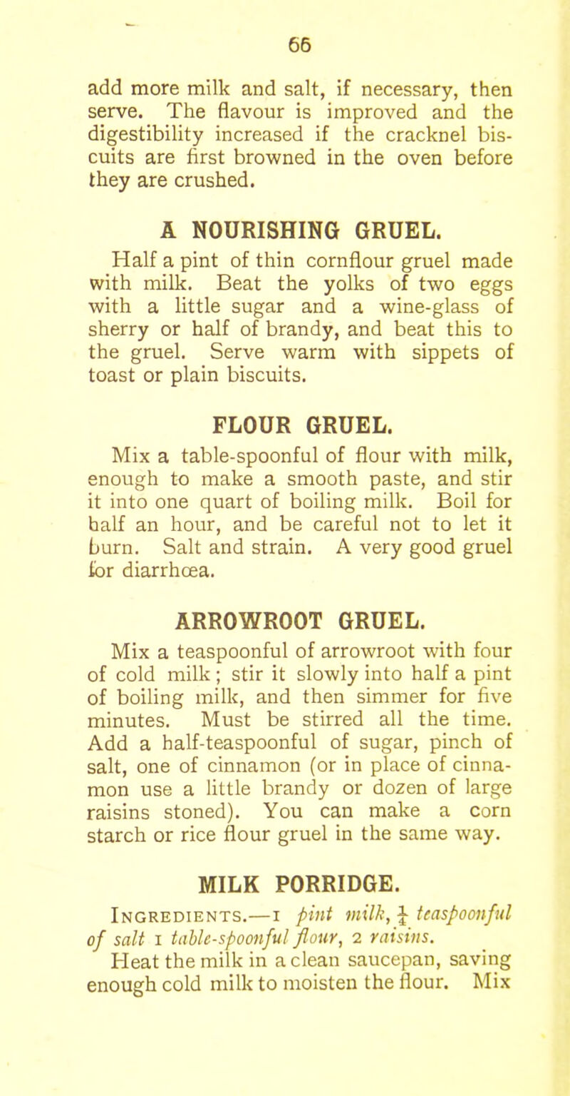 add more milk and salt, if necessary, then serve. The flavour is improved and the digestibility increased if the cracknel bis- cuits are first browned in the oven before they are crushed. A NOURISHING GRUEL. Half a pint of thin cornflour gruel made with milk. Beat the yolks of two eggs with a little sugar and a wine-glass of sherry or half of brandy, and beat this to the gruel. Serve warm with sippets of toast or plain biscuits. FLOUR GRUEL. Mix a table-spoonful of flour with milk, enough to make a smooth paste, and stir it into one quart of boiling milk. Boil for half an hour, and be careful not to let it burn. Salt and strain. A very good gruel lor diarrhoea. ARROWROOT GRUEL. Mix a teaspoonful of arrowroot with four of cold milk; stir it slowly into half a pint of boiling milk, and then simmer for five minutes. Must be stirred all the time. Add a half-teaspoonful of sugar, pinch of salt, one of cinnamon (or in place of cinna- mon use a little brandy or dozen of large raisins stoned). You can make a corn starch or rice flour gruel in the same way. MILK PORRIDGE. Ingredients.—i pint milk, £ teaspoonful of salt i table-spoonful flour, 2 raisins. Heat the milk in a clean saucepan, saving enough cold milk to moisten the flour. Mix