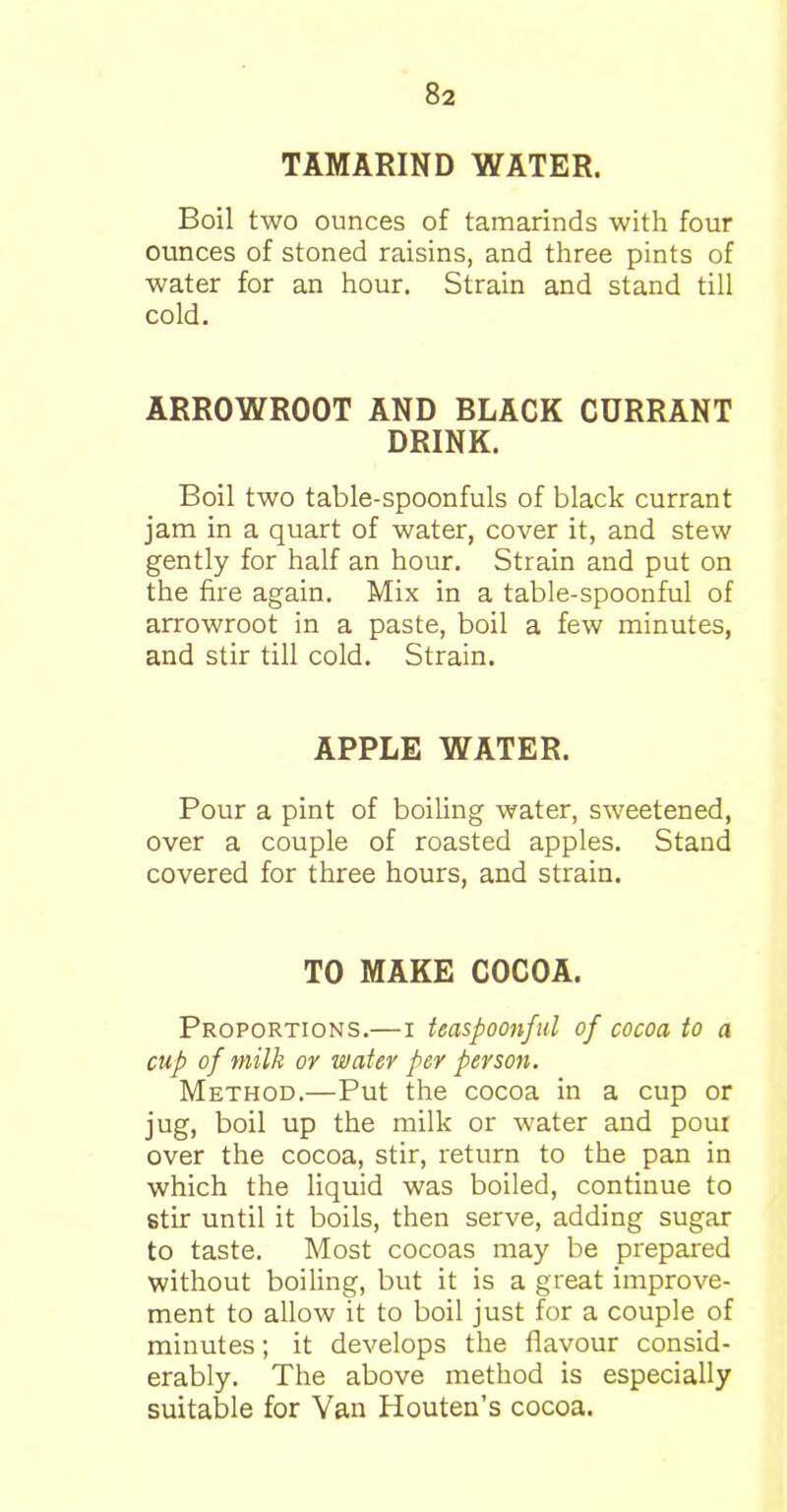 TAMARIND WATER. Boil two ounces of tamarinds with four ounces of stoned raisins, and three pints of water for an hour. Strain and stand till cold. ARROWROOT AND BLACK CURRANT DRINK. Boil two table-spoonfuls of black currant jam in a quart of water, cover it, and stew gently for half an hour. Strain and put on the fire again. Mix in a table-spoonful of arrowroot in a paste, boil a few minutes, and stir till cold. Strain. APPLE WATER. Pour a pint of boiling water, sweetened, over a couple of roasted apples. Stand covered for three hours, and strain. TO MAKE COCOA. Proportions.—i teaspoonful of cocoa to a cup of milk or water per person. Method.—Put the cocoa in a cup or jug, boil up the milk or water and pour over the cocoa, stir, return to the pan in which the liquid was boiled, continue to stir until it boils, then serve, adding sugar to taste. Most cocoas may be prepared without boiling, but it is a great improve- ment to allow it to boil just for a couple of minutes; it develops the flavour consid- erably. The above method is especially suitable for Van Houten’s cocoa.