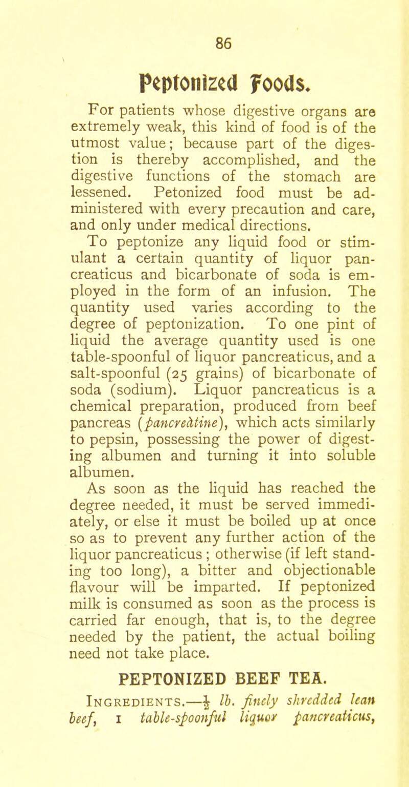 Peptonized foods. For patients whose digestive organs are extremely weak, this kind of food is of the utmost value; because part of the diges- tion is thereby accomplished, and the digestive functions of the stomach are lessened. Petonized food must be ad- ministered with every precaution and care, and only under medical directions. To peptonize any liquid food or stim- ulant a certain quantity of liquor pan- creaticus and bicarbonate of soda is em- ployed in the form of an infusion. The quantity used varies according to the degree of peptonization. To one pint of liquid the average quantity used is one table-spoonful of liquor pancreaticus, and a salt-spoonful (25 grains) of bicarbonate of soda (sodium). Liquor pancreaticus is a chemical preparation, produced from beef pancreas (pancvedtine), which acts similarly to pepsin, possessing the power of digest- ing albumen and turning it into soluble albumen. As soon as the liquid has reached the degree needed, it must be served immedi- ately, or else it must be boiled up at once so as to prevent any further action of the liquor pancreaticus ; otherwise (if left stand- ing too long), a bitter and objectionable flavour will be imparted. If peptonized milk is consumed as soon as the process is carried far enough, that is, to the degree needed by the patient, the actual boiling need not take place. PEPTONIZED BEEF TEA. Ingredients.—^ lb. finely shredded lean beef, 1 table-spoonful liquor pancreaticus,