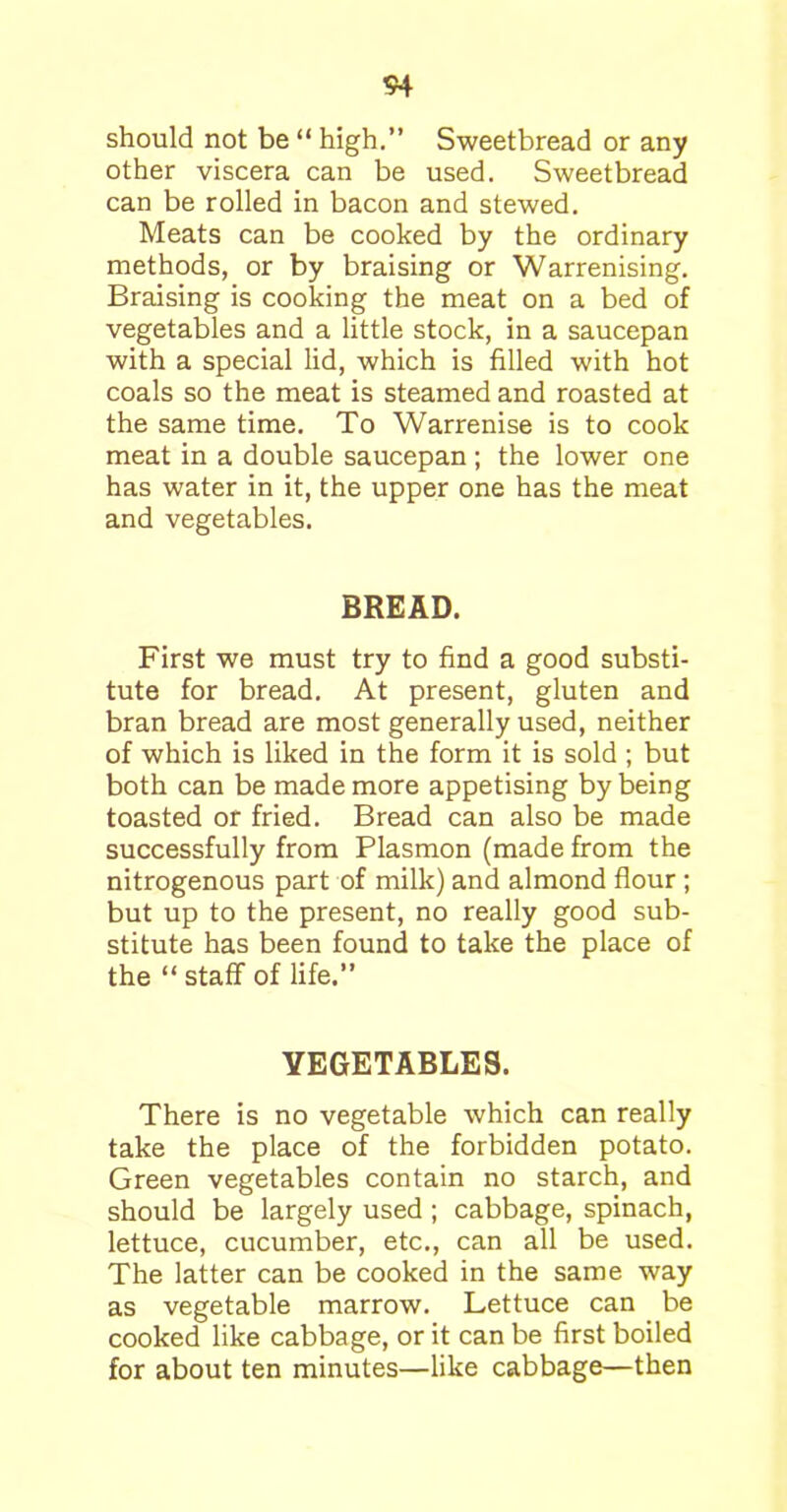 S4 should not be “ high.” Sweetbread or any other viscera can be used. Sweetbread can be rolled in bacon and stewed. Meats can be cooked by the ordinary methods, or by braising or Warrenising. Braising is cooking the meat on a bed of vegetables and a little stock, in a saucepan with a special lid, which is filled with hot coals so the meat is steamed and roasted at the same time. To Warrenise is to cook meat in a double saucepan ; the lower one has water in it, the upper one has the meat and vegetables. BREAD. First we must try to find a good substi- tute for bread. At present, gluten and bran bread are most generally used, neither of which is liked in the form it is sold ; but both can be made more appetising by being toasted or fried. Bread can also be made successfully from Plasmon (made from the nitrogenous part of milk) and almond flour ; but up to the present, no really good sub- stitute has been found to take the place of the “ staff of life.” VEGETABLES. There is no vegetable which can really take the place of the forbidden potato. Green vegetables contain no starch, and should be largely used ; cabbage, spinach, lettuce, cucumber, etc., can all be used. The latter can be cooked in the same way as vegetable marrow. Lettuce can be cooked like cabbage, or it can be first boiled for about ten minutes—like cabbage—then