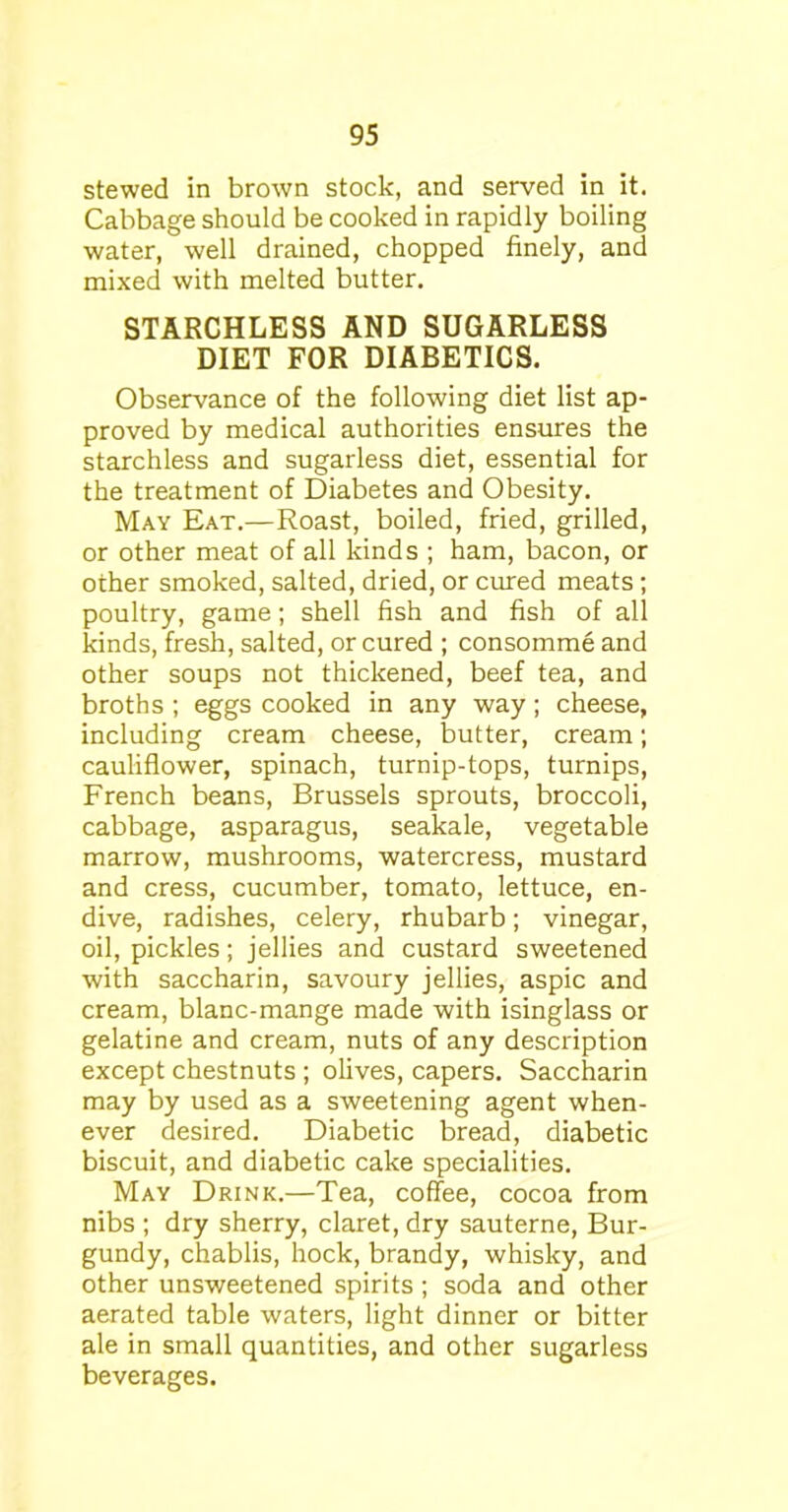 stewed in brown stock, and served in it. Cabbage should be cooked in rapidly boiling water, well drained, chopped finely, and mixed with melted butter. STARCHLESS AND SUGARLESS DIET FOR DIABETICS. Observance of the following diet list ap- proved by medical authorities ensures the starchless and sugarless diet, essential for the treatment of Diabetes and Obesity. May Eat.—Roast, boiled, fried, grilled, or other meat of all kinds ; ham, bacon, or other smoked, salted, dried, or cured meats ; poultry, game; shell fish and fish of all kinds, fresh, salted, or cured ; consomme and other soups not thickened, beef tea, and broths ; eggs cooked in any way; cheese, including cream cheese, butter, cream; cauliflower, spinach, turnip-tops, turnips, French beans, Brussels sprouts, broccoli, cabbage, asparagus, seakale, vegetable marrow, mushrooms, watercress, mustard and cress, cucumber, tomato, lettuce, en- dive, radishes, celery, rhubarb; vinegar, oil, pickles; jellies and custard sweetened with saccharin, savoury jellies, aspic and cream, blanc-mange made with isinglass or gelatine and cream, nuts of any description except chestnuts ; olives, capers. Saccharin may by used as a sweetening agent when- ever desired. Diabetic bread, diabetic biscuit, and diabetic cake specialities. May Drink.—Tea, coffee, cocoa from nibs ; dry sherry, claret, dry sauterne, Bur- gundy, chablis, hock, brandy, whisky, and other unsweetened spirits; soda and other aerated table waters, light dinner or bitter ale in small quantities, and other sugarless beverages.