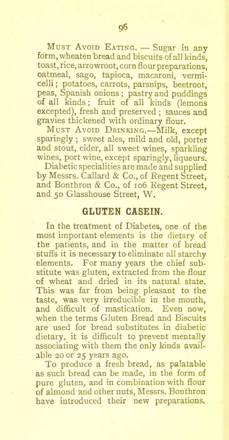 Must Avoid Eating. — Sugar in any form, wheaten bread and biscuits of all kinds, toast, rice, arrowroot, corn flour preparations, oatmeal, sago, tapioca, macaroni, vermi- celli ; potatoes, carrots, parsnips, beetroot, peas, Spanish onions ; pastry and puddings of all kinds; fruit of all kinds (lemons excepted), fresh and preserved ; sauces and gravies thickened with ordinary flour. Must Avoid Drinking.—Milk, except sparingly ; sweet ales, mild and old, porter and stout, cider, all sweet wines, sparkling wines, port wine, except sparingly, liqueurs. Diabetic specialities are made and supplied by Messrs. Callard & Co., of Regent Street, and Bonthron & Co., of 106 Regent Street, and 50 Glasshouse Street, W. GLUTEN CASEIN. In the treatment of Diabetes, one of the most important elements is the dietary of the patients, and in the matter of bread stuffs it is necessary to eliminate all starchy elements. For many years the chief sub- stitute was gluten, extracted from the flour of wheat and dried in its natural state. This was far from being pleasant to the taste, was very irreducible in the mouth, and difficult of mastication. Even now, when the terms Gluten Bread and Biscuits are used for bread substitutes in diabetic dietary, it is difficult to prevent mentally associating with them the only kinds avail- able 20 or 25 years ago. To produce a fresh bread, as palatable as such bread can be made, in the form of pure gluten, and in combination with flour of almond and other nuts, Messrs. Bonthron have introduced their new preparations.