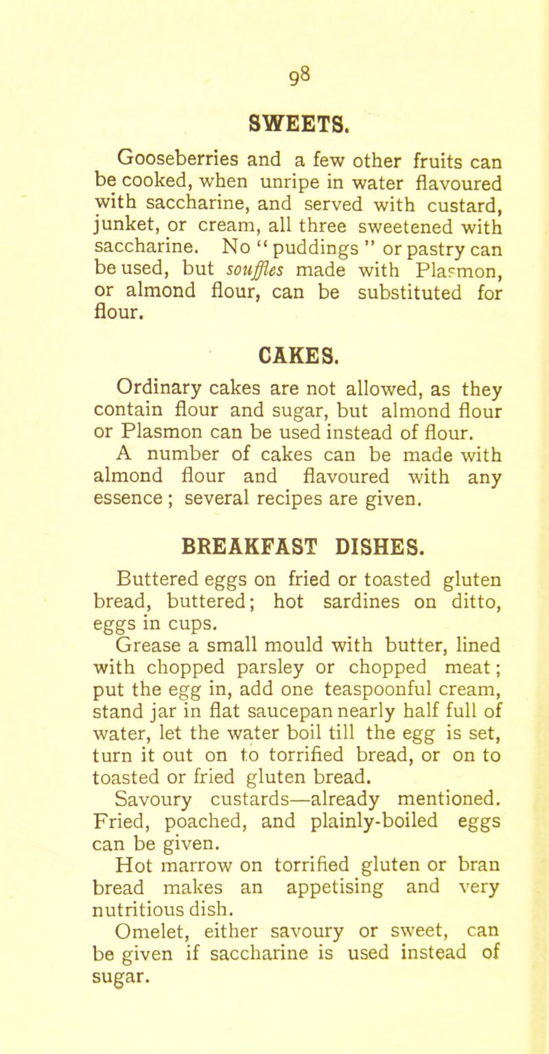 SWEETS. Gooseberries and a few other fruits can be cooked, when unripe in water flavoured with saccharine, and served with custard, junket, or cream, all three sweetened with saccharine. No “ puddings ” or pastry can be used, but souffles made with Plasmon, or almond flour, can be substituted for flour. CAKES. Ordinary cakes are not allowed, as they contain flour and sugar, but almond flour or Plasmon can be used instead of flour. A number of cakes can be made with almond flour and flavoured with any essence; several recipes are given. BREAKFAST DISHES. Buttered eggs on fried or toasted gluten bread, buttered; hot sardines on ditto, eggs in cups. Grease a small mould with butter, lined with chopped parsley or chopped meat; put the egg in, add one teaspoonful cream, stand jar in flat saucepan nearly half full of water, let the water boil till the egg is set, turn it out on to torrified bread, or on to toasted or fried gluten bread. Savoury custards—already mentioned. Fried, poached, and plainly-boiled eggs can be given. Hot marrow on torrified gluten or bran bread makes an appetising and very nutritious dish. Omelet, either savoury or sweet, can be given if saccharine is used instead of sugar.