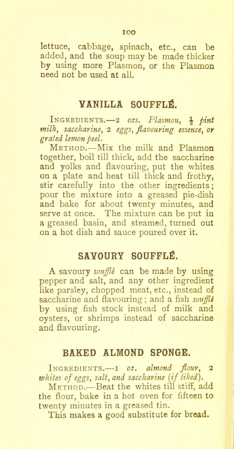 IOO lettuce, cabbage, spinach, etc., can be added, and the soup may be made thicker by using more Plasmon, or the Plasmon need not be used at all. YANILLA SOUFFLfi. Ingredients.—2 ozs. Plasmon, £ pint milk, saccharine, 2 eggs, flavouring essence, or grated lemon peel. Method.—Mix the milk and Plasmon together, boil till thick, add the saccharine and yolks and flavouring, put the whites on a plate and heat till thick and frothy, stir carefully into the other ingredients; pour the mixture into a greased pie-dish and bake for about twenty minutes, and serve at once. The mixture can be put in a greased basin, and steamed, turned out on a hot dish and sauce poured over it. SAVOURY SOUFFLfi. A savoury souffle can be made by using pepper and salt, and any other ingredient like parsley, chopped meat, etc., instead of saccharine and flavouring; and a fish souffle by using fish stock instead of milk and oysters, or shrimps instead of saccharine and flavouring. BAKED ALMOND SPONGE. Ingredients.—1 oz. almond flour, 2 whites of eggs, salt, and saccharine (if liked). Method.—Beat the whites till stiff, add the flour, bake in a hot oven for fifteen to twenty minutes in a greased tin. This makes a good substitute for bread.