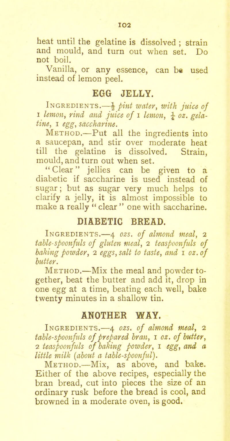 heat until the gelatine is dissolved ; strain and mould, and turn out when set. Do not boil. Vanilla, or any essence, can be used instead of lemon peel. EGG JELLY. Ingredients.—J pint water, with juice of 1 lemon, rind and juice of i lemon, \ oz. gela- tine, i egg, saccharine. Method.—Put all the ingredients into a saucepan, and stir over moderate heat till the gelatine is dissolved. Strain, mould, and turn out when set. “ Clear ” jellies can be given to a diabetic if saccharine is used instead of sugar; but as sugar very much helps to clarify a jelly, it is almost impossible to make a really “ clear ” one with saccharine. DIABETIC BREAD. Ingredients.—4 ozs. of almond meal, 2 table-spoonfuls of gluten meal, 2 teaspoonfuls of baking powder, 2 eggs, salt to taste, and 1 oz. of butter. Method.—Mix the meal and powder to- gether, beat the butter and add it, drop in one egg at a time, beating each well, bake twenty minutes in a shallow tin. ANOTHER WAY. Ingredients.—4 ozs. of almond meal, 2 table-spoonfuls of prepared bran, 1 oz. of butter, 2 teaspoonfuls of baking powder, 1 egg, and a little milk (about a table-spoonful). Method.—Mix, as above, and bake. Either of the above recipes, especially the bran bread, cut into pieces the size of an ordinary rusk before the bread is cool, and browned in a moderate oven, is good.