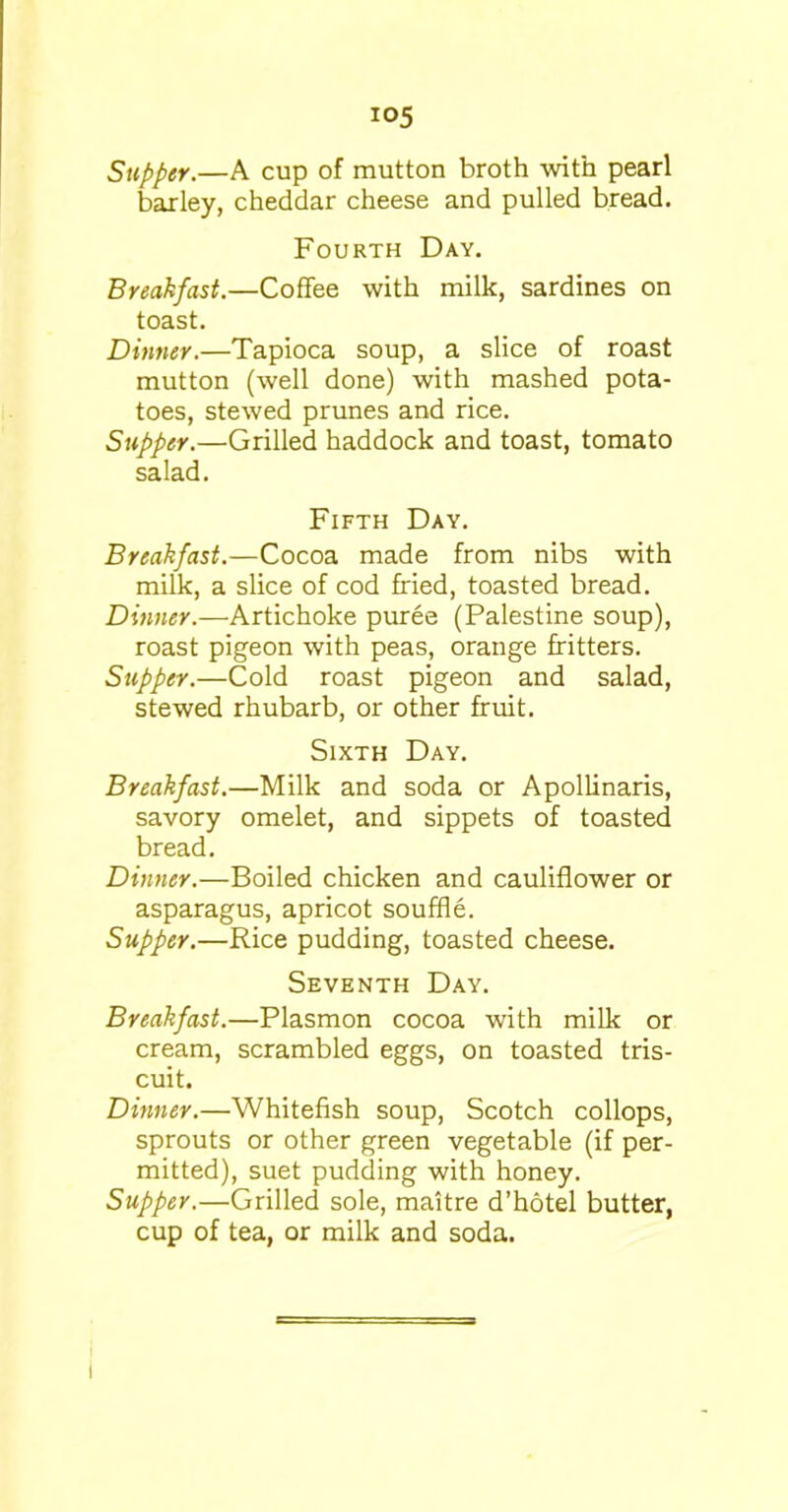 io5 Supper.—A cup of mutton broth with pearl barley, cheddar cheese and pulled bread. Fourth Day. Breakfast.—Coffee with milk, sardines on toast. Dinner.—Tapioca soup, a slice of roast mutton (well done) with mashed pota- toes, stewed prunes and rice. Supper.—Grilled haddock and toast, tomato salad. Fifth Day. Breakfast.—Cocoa made from nibs with milk, a slice of cod fried, toasted bread. Dinner.—Artichoke puree (Palestine soup), roast pigeon with peas, orange fritters. Supper.—Cold roast pigeon and salad, stewed rhubarb, or other fruit. Sixth Day. Breakfast.—Milk and soda or Apollinaris, savory omelet, and sippets of toasted bread. Dinner.—Boiled chicken and cauliflower or asparagus, apricot souffle. Supper.—Rice pudding, toasted cheese. Seventh Day. Breakfast.—Plasmon cocoa with milk or cream, scrambled eggs, on toasted tris- cuit. Dinner.—Whitefish soup, Scotch collops, sprouts or other green vegetable (if per- mitted), suet pudding with honey. Supper.—Grilled sole, maitre d’hotel butter, cup of tea, or milk and soda.